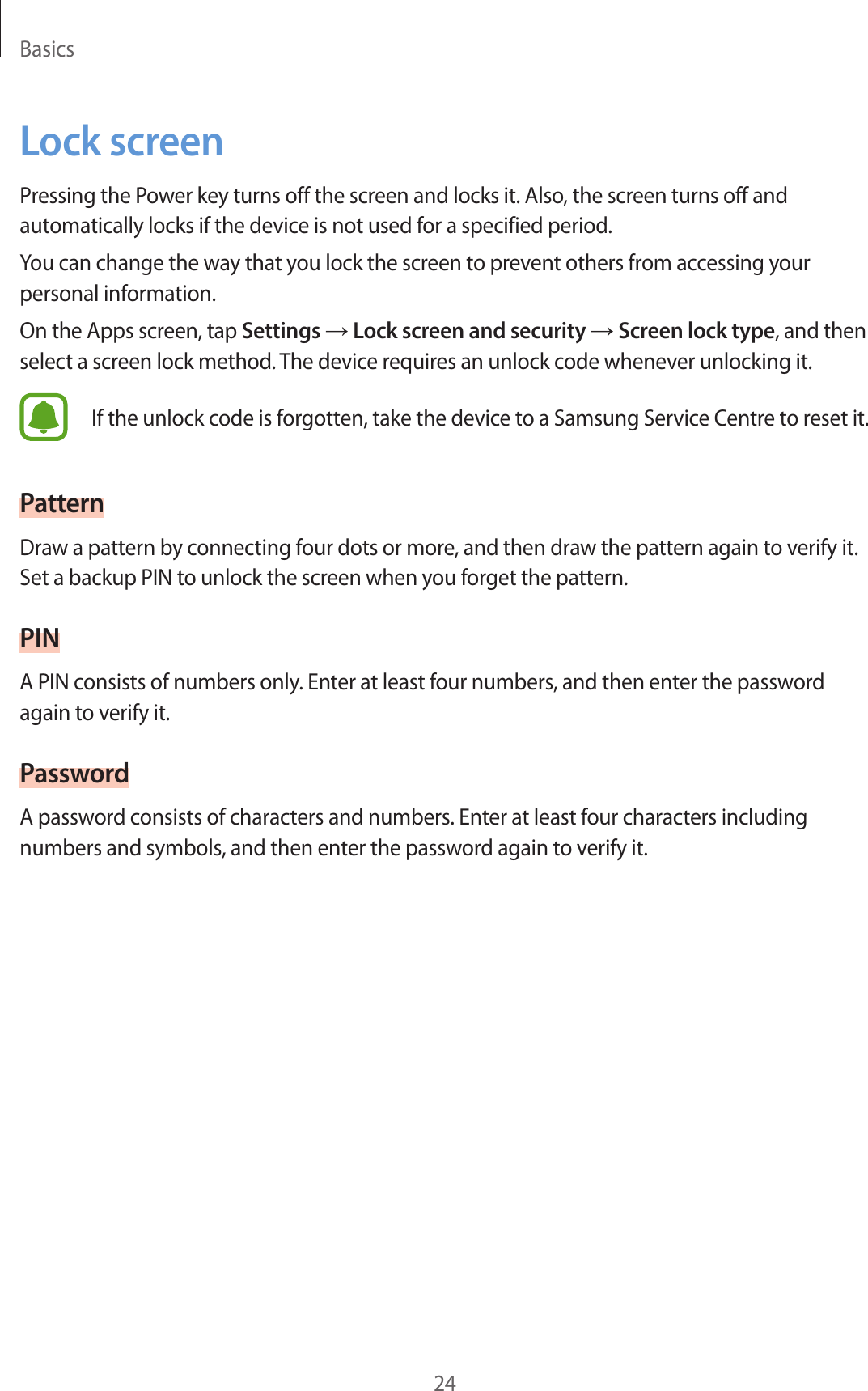 Basics24Lock screenPressing the Power key turns off the screen and locks it. Also, the screen turns off and automatically locks if the device is not used for a specified period.You can change the way that you lock the screen to prevent others from accessing your personal information.On the Apps screen, tap Settings → Lock screen and security → Screen lock type, and then select a screen lock method. The device requires an unlock code whenever unlocking it.If the unlock code is forgotten, take the device to a Samsung Service Centre to reset it.PatternDraw a pattern by connecting four dots or more, and then draw the pattern again to verify it. Set a backup PIN to unlock the screen when you forget the pattern.PINA PIN consists of numbers only. Enter at least four numbers, and then enter the password again to verify it.PasswordA password consists of characters and numbers. Enter at least four characters including numbers and symbols, and then enter the password again to verify it.