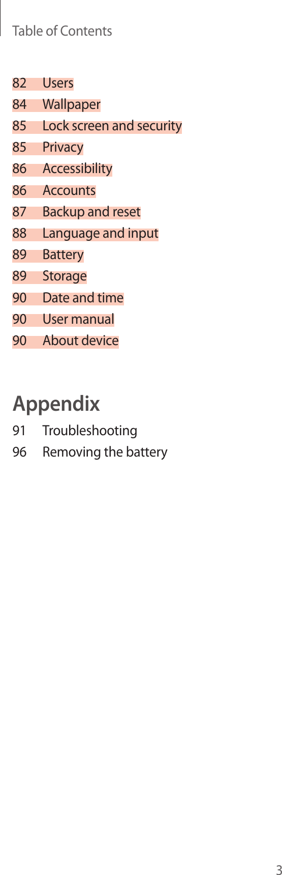 Table of Contents382 Users84 Wallpaper85  Lock screen and security85 Privacy86 Accessibility86 Accounts87  Backup and reset88  Language and input89 Battery89 Storage90  Date and time90  User manual90  About deviceAppendix91 Troubleshooting96  Removing the battery