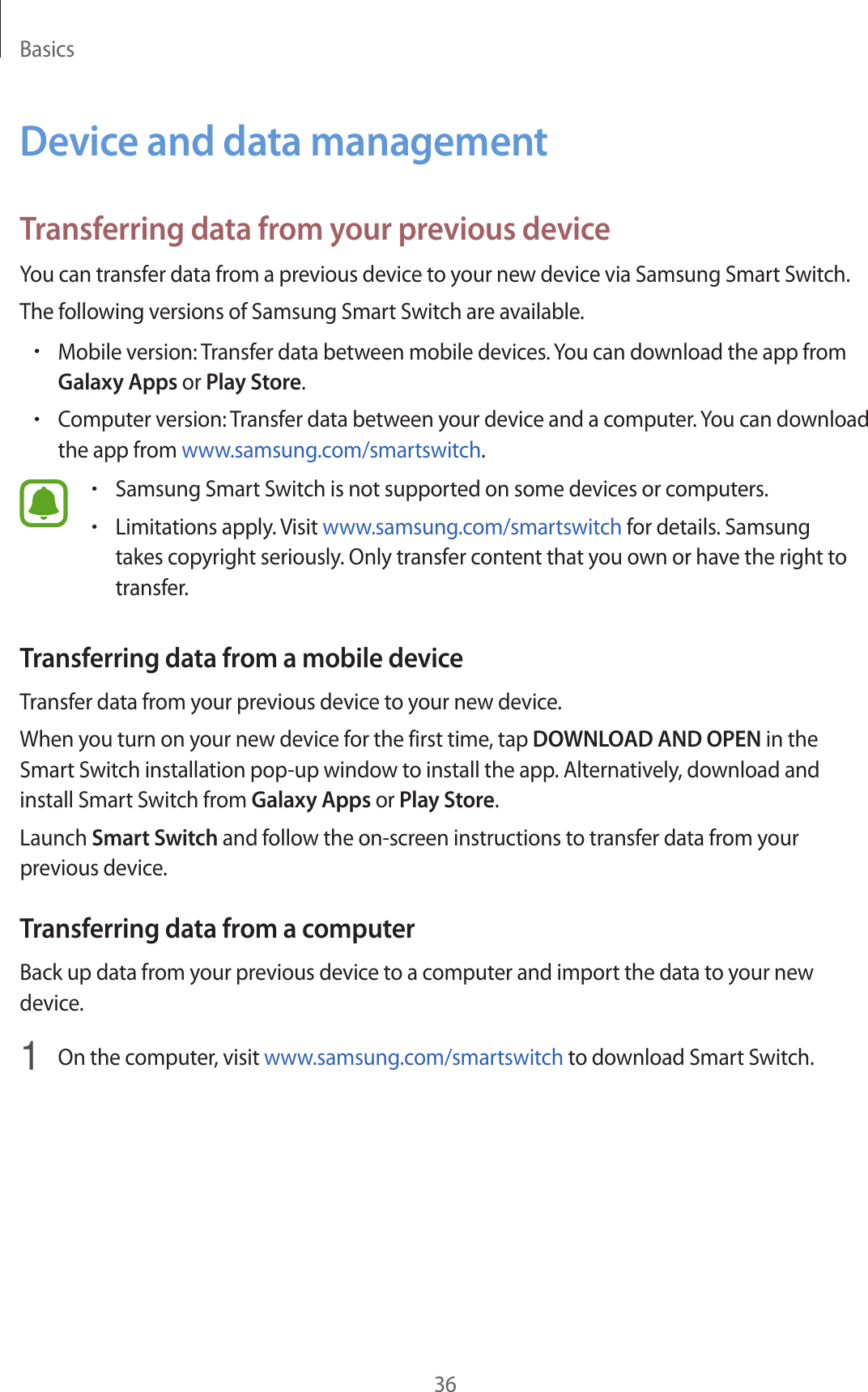 Basics36Device and data managementTransferring data from your previous deviceYou can transfer data from a previous device to your new device via Samsung Smart Switch.The following versions of Samsung Smart Switch are available.•Mobile version: Transfer data between mobile devices. You can download the app from Galaxy Apps or Play Store.•Computer version: Transfer data between your device and a computer. You can download the app from www.samsung.com/smartswitch.•Samsung Smart Switch is not supported on some devices or computers.•Limitations apply. Visit www.samsung.com/smartswitch for details. Samsung takes copyright seriously. Only transfer content that you own or have the right to transfer.Transferring data from a mobile deviceTransfer data from your previous device to your new device.When you turn on your new device for the first time, tap DOWNLOAD AND OPEN in the Smart Switch installation pop-up window to install the app. Alternatively, download and install Smart Switch from Galaxy Apps or Play Store.Launch Smart Switch and follow the on-screen instructions to transfer data from your previous device.Transferring data from a computerBack up data from your previous device to a computer and import the data to your new device.1  On the computer, visit www.samsung.com/smartswitch to download Smart Switch.