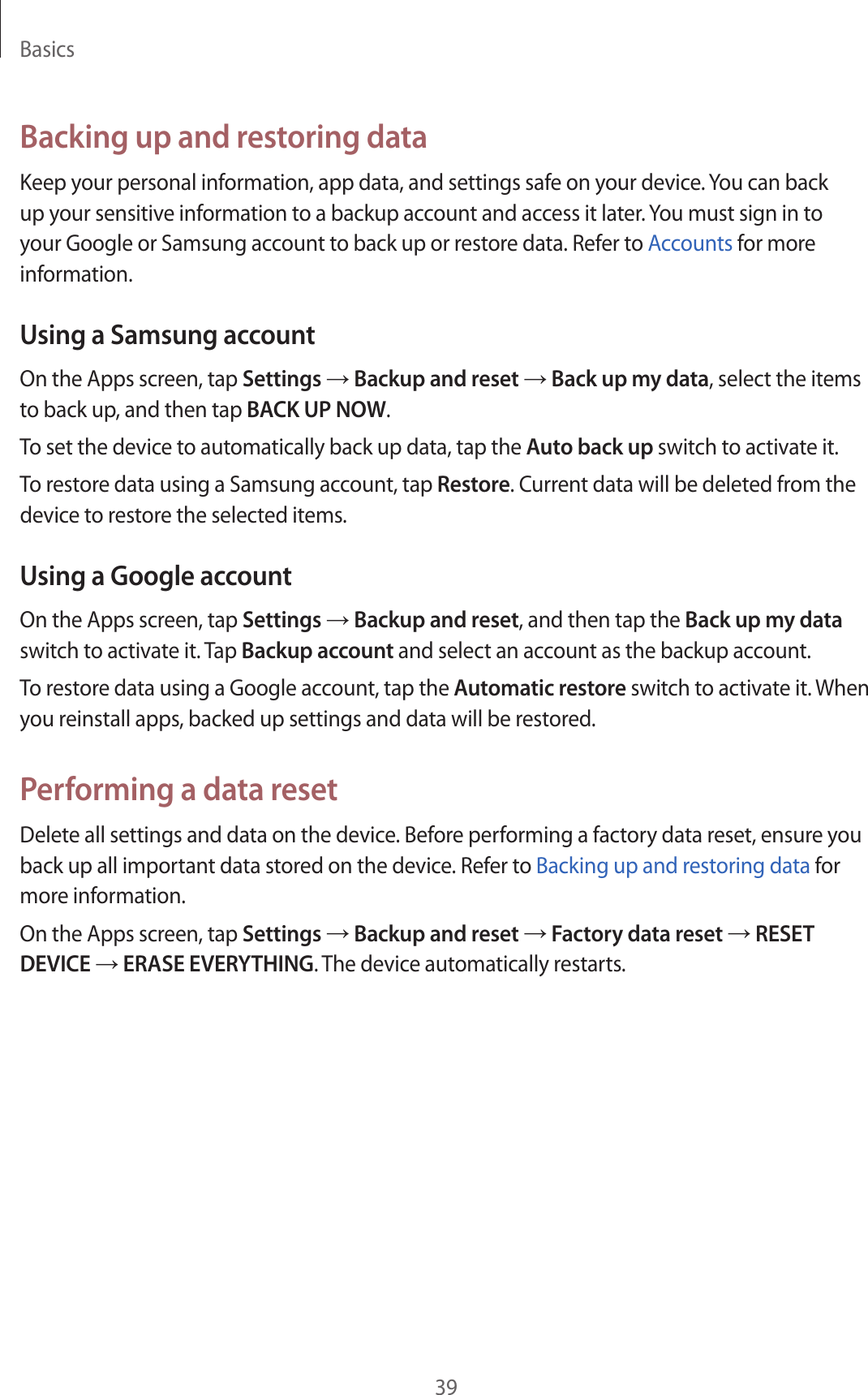 Basics39Backing up and restoring dataKeep your personal information, app data, and settings safe on your device. You can back up your sensitive information to a backup account and access it later. You must sign in to your Google or Samsung account to back up or restore data. Refer to Accounts for more information.Using a Samsung accountOn the Apps screen, tap Settings → Backup and reset → Back up my data, select the items to back up, and then tap BACK UP NOW.To set the device to automatically back up data, tap the Auto back up switch to activate it.To restore data using a Samsung account, tap Restore. Current data will be deleted from the device to restore the selected items.Using a Google accountOn the Apps screen, tap Settings → Backup and reset, and then tap the Back up my data switch to activate it. Tap Backup account and select an account as the backup account.To restore data using a Google account, tap the Automatic restore switch to activate it. When you reinstall apps, backed up settings and data will be restored.Performing a data resetDelete all settings and data on the device. Before performing a factory data reset, ensure you back up all important data stored on the device. Refer to Backing up and restoring data for more information.On the Apps screen, tap Settings → Backup and reset → Factory data reset → RESET DEVICE → ERASE EVERYTHING. The device automatically restarts.