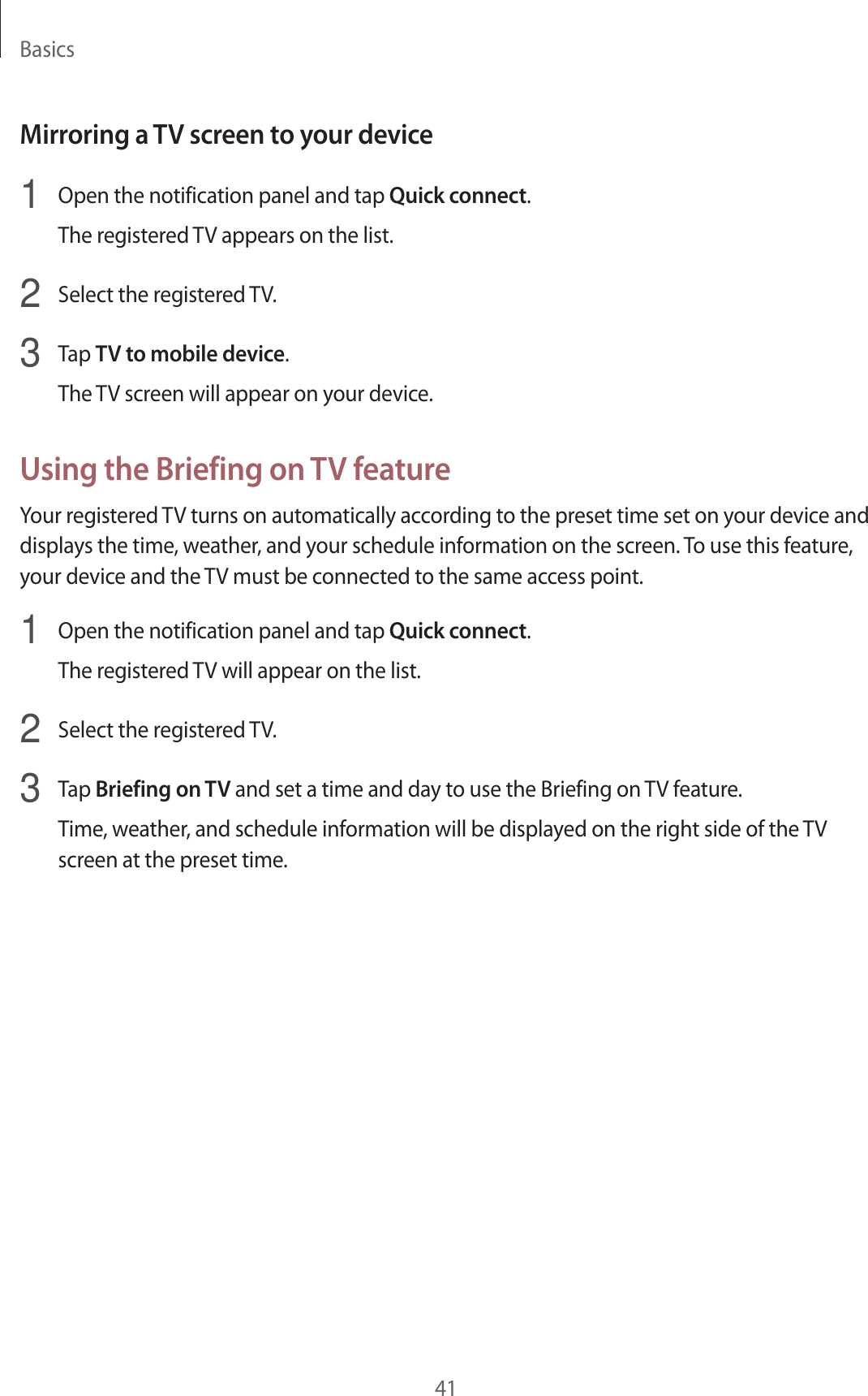 Basics41Mirroring a TV screen to your device1  Open the notification panel and tap Quick connect.The registered TV appears on the list.2  Select the registered TV.3  Tap TV to mobile device.The TV screen will appear on your device.Using the Briefing on TV featureYour registered TV turns on automatically according to the preset time set on your device and displays the time, weather, and your schedule information on the screen. To use this feature, your device and the TV must be connected to the same access point.1  Open the notification panel and tap Quick connect.The registered TV will appear on the list.2  Select the registered TV.3  Tap Briefing on TV and set a time and day to use the Briefing on TV feature.Time, weather, and schedule information will be displayed on the right side of the TV screen at the preset time.