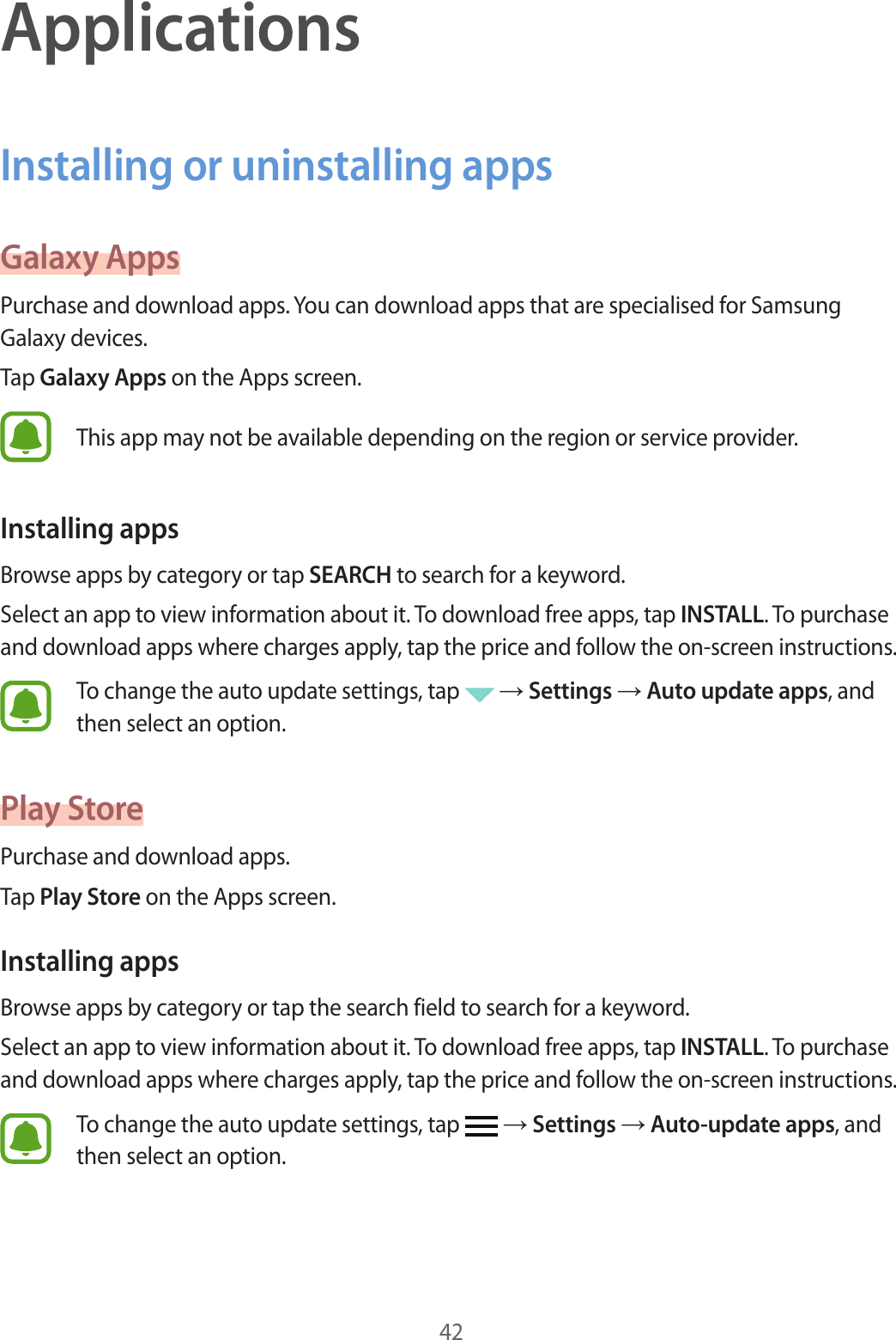 42ApplicationsInstalling or uninstalling appsGalaxy AppsPurchase and download apps. You can download apps that are specialised for Samsung Galaxy devices.Tap Galaxy Apps on the Apps screen.This app may not be available depending on the region or service provider.Installing appsBrowse apps by category or tap SEARCH to search for a keyword.Select an app to view information about it. To download free apps, tap INSTALL. To purchase and download apps where charges apply, tap the price and follow the on-screen instructions.To change the auto update settings, tap   → Settings → Auto update apps, and then select an option.Play StorePurchase and download apps.Tap Play Store on the Apps screen.Installing appsBrowse apps by category or tap the search field to search for a keyword.Select an app to view information about it. To download free apps, tap INSTALL. To purchase and download apps where charges apply, tap the price and follow the on-screen instructions.To change the auto update settings, tap   → Settings → Auto-update apps, and then select an option.