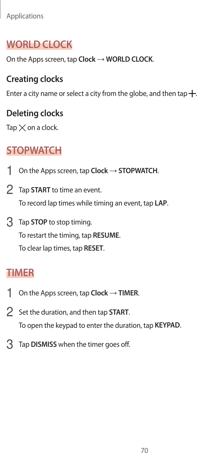 Applications70WORLD CLOCKOn the Apps screen, tap Clock → WORLD CLOCK.Creating clocksEnter a city name or select a city from the globe, and then tap  .Deleting clocksTap   on a clock.STOPWATCH1  On the Apps screen, tap Clock → STOPWATCH.2  Tap START to time an event.To record lap times while timing an event, tap LAP.3  Tap STOP to stop timing.To restart the timing, tap RESUME.To clear lap times, tap RESET.TIMER1  On the Apps screen, tap Clock → TIMER.2  Set the duration, and then tap START.To open the keypad to enter the duration, tap KEYPAD.3  Tap DISMISS when the timer goes off.