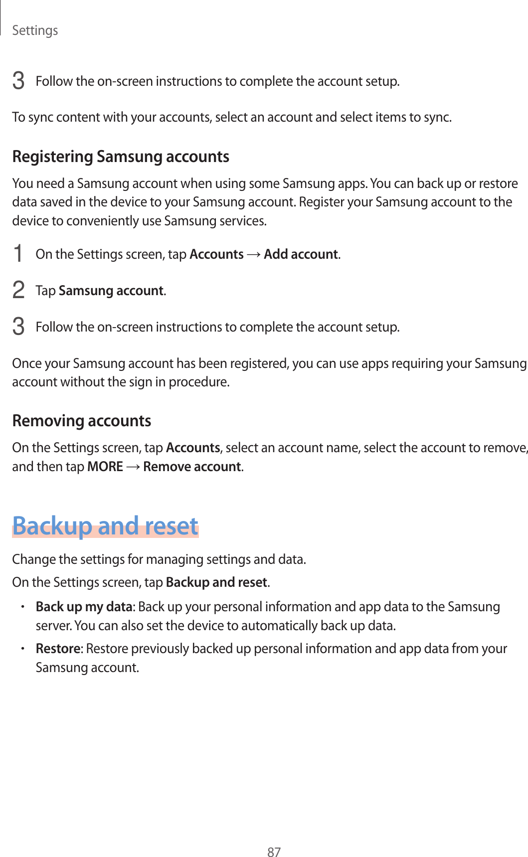 Settings873  Follow the on-screen instructions to complete the account setup.To sync content with your accounts, select an account and select items to sync.Registering Samsung accountsYou need a Samsung account when using some Samsung apps. You can back up or restore data saved in the device to your Samsung account. Register your Samsung account to the device to conveniently use Samsung services.1  On the Settings screen, tap Accounts → Add account.2  Tap Samsung account.3  Follow the on-screen instructions to complete the account setup.Once your Samsung account has been registered, you can use apps requiring your Samsung account without the sign in procedure.Removing accountsOn the Settings screen, tap Accounts, select an account name, select the account to remove, and then tap MORE → Remove account.Backup and resetChange the settings for managing settings and data.On the Settings screen, tap Backup and reset.•Back up my data: Back up your personal information and app data to the Samsung server. You can also set the device to automatically back up data.•Restore: Restore previously backed up personal information and app data from your Samsung account.