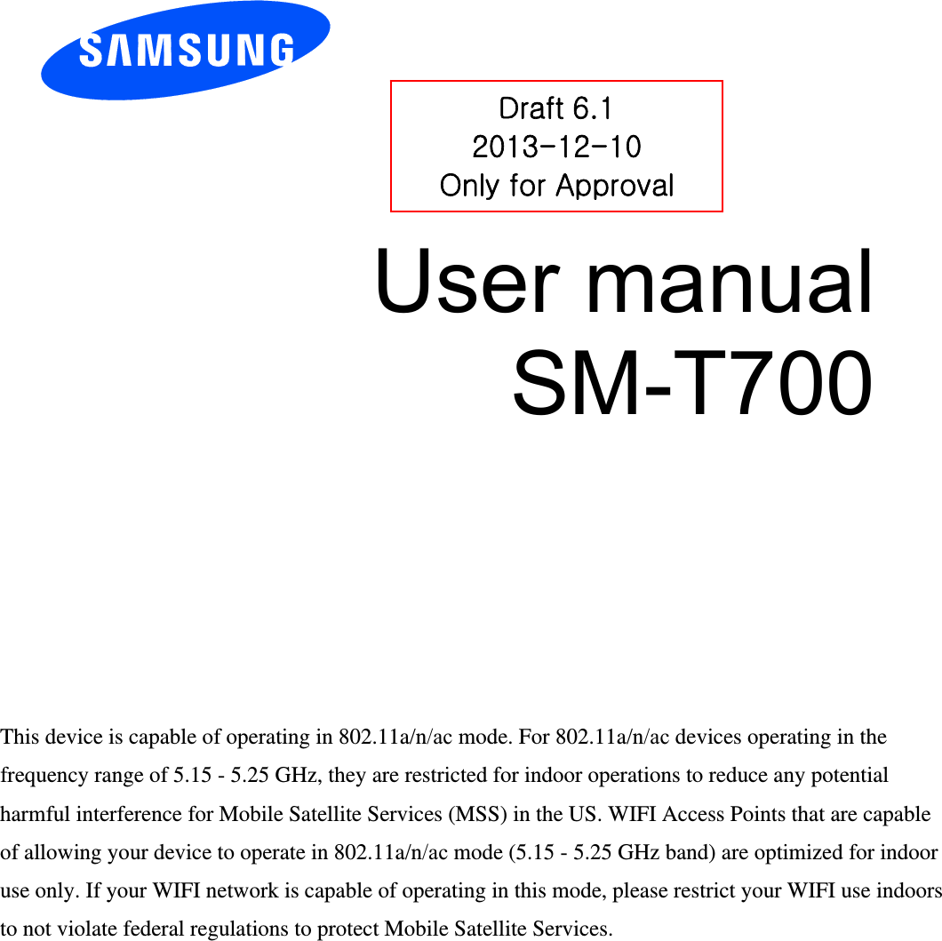 User manual SM-T700 Draft 6.1 2013-12-10 Only for Approval This device is capable of operating in 802.11a/n/ac mode. For 802.11a/n/ac devices operating in the frequency range of 5.15 - 5.25 GHz, they are restricted for indoor operations to reduce any potential harmful interference for Mobile Satellite Services (MSS) in the US. WIFI Access Points that are capable of allowing your device to operate in 802.11a/n/ac mode (5.15 - 5.25 GHz band) are optimized for indoor use only. If your WIFI network is capable of operating in this mode, please restrict your WIFI use indoors to not violate federal regulations to protect Mobile Satellite Services. 