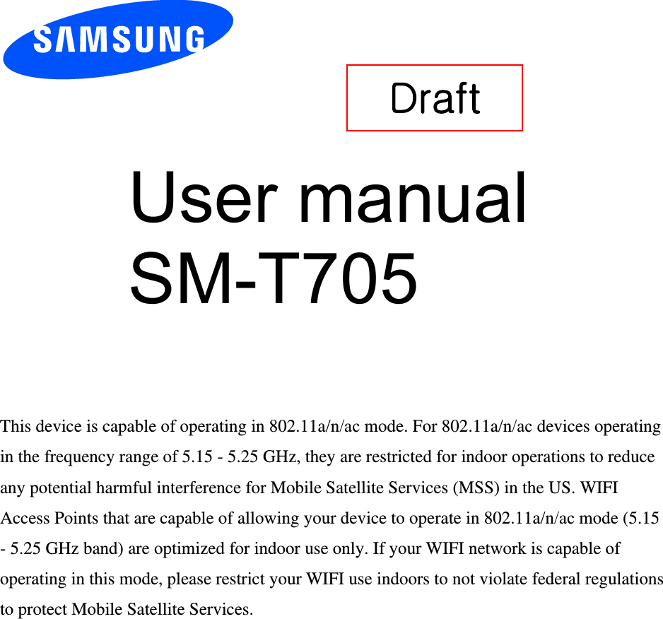 User manual SM-T705 This device is capable of operating in 802.11a/n/ac mode. For 802.11a/n/ac devices operating in the frequency range of 5.15 - 5.25 GHz, they are restricted for indoor operations to reduce any potential harmful interference for Mobile Satellite Services (MSS) in the US. WIFI Access Points that are capable of allowing your device to operate in 802.11a/n/ac mode (5.15 - 5.25 GHz band) are optimized for indoor use only. If your WIFI network is capable of operating in this mode, please restrict your WIFI use indoors to not violate federal regulations to protect Mobile Satellite Services. Draft 