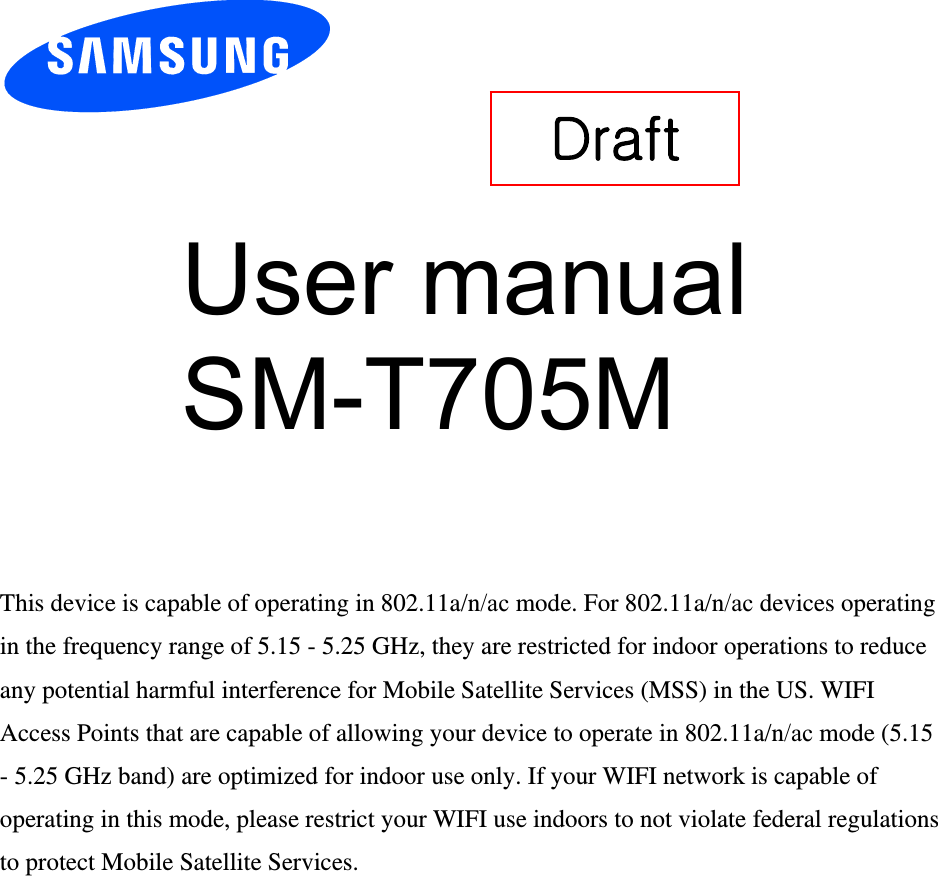 User manual SM-T705M This device is capable of operating in 802.11a/n/ac mode. For 802.11a/n/ac devices operating in the frequency range of 5.15 - 5.25 GHz, they are restricted for indoor operations to reduce any potential harmful interference for Mobile Satellite Services (MSS) in the US. WIFI Access Points that are capable of allowing your device to operate in 802.11a/n/ac mode (5.15 - 5.25 GHz band) are optimized for indoor use only. If your WIFI network is capable of operating in this mode, please restrict your WIFI use indoors to not violate federal regulations to protect Mobile Satellite Services. Draft 