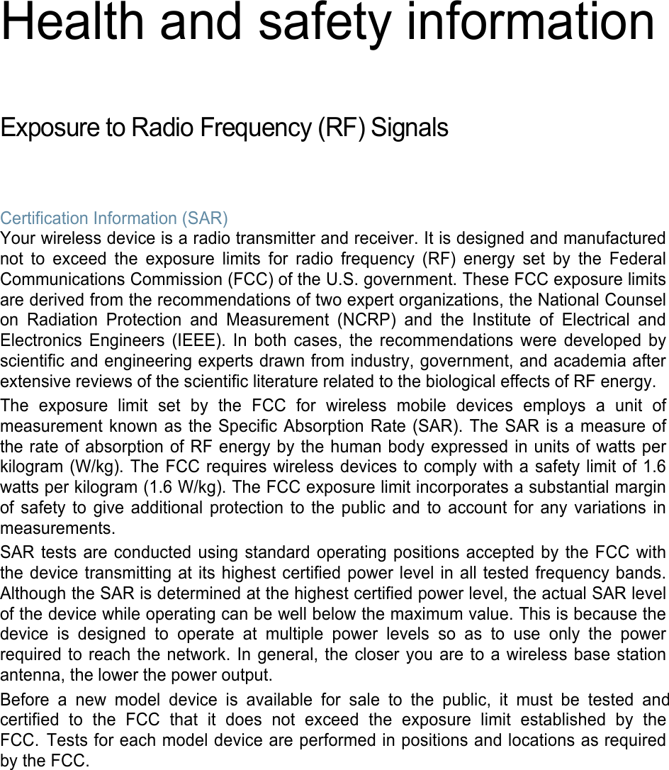 Health and safety information Exposure to Radio Frequency (RF) Signals Certification Information (SAR) Your wireless device is a radio transmitter and receiver. It is designed and manufactured not to exceed the exposure limits for radio frequency (RF) energy set by the Federal Communications Commission (FCC) of the U.S. government. These FCC exposure limits are derived from the recommendations of two expert organizations, the National Counsel on Radiation Protection and Measurement (NCRP) and the Institute of Electrical and Electronics Engineers (IEEE). In both cases, the recommendations were developed by scientific and engineering experts drawn from industry, government, and academia after extensive reviews of the scientific literature related to the biological effects of RF energy. The exposure limit set by the FCC for wireless mobile devices employs a unit of measurement known as the Specific Absorption Rate (SAR). The SAR is a measure of the rate of absorption of RF energy by the human body expressed in units of watts per kilogram (W/kg). The FCC requires wireless devices to comply with a safety limit of 1.6 watts per kilogram (1.6 W/kg). The FCC exposure limit incorporates a substantial margin of safety to give additional protection to the public and to account for any variations in measurements. SAR tests are conducted using standard operating positions accepted by the FCC with the device transmitting at its highest certified power level in all tested frequency bands. Although the SAR is determined at the highest certified power level, the actual SAR level of the device while operating can be well below the maximum value. This is because the device is designed to operate at multiple power levels so as to use only the power required to reach the network. In general, the closer you are to a wireless base station antenna, the lower the power output. Before a new model device is available for sale to the public, it must be tested and certified  to  the  FCC  that  it  does  not  exceed  the  exposure  limit  established  by  the FCC. Tests for each model device are performed in positions and locations as required by the FCC.  