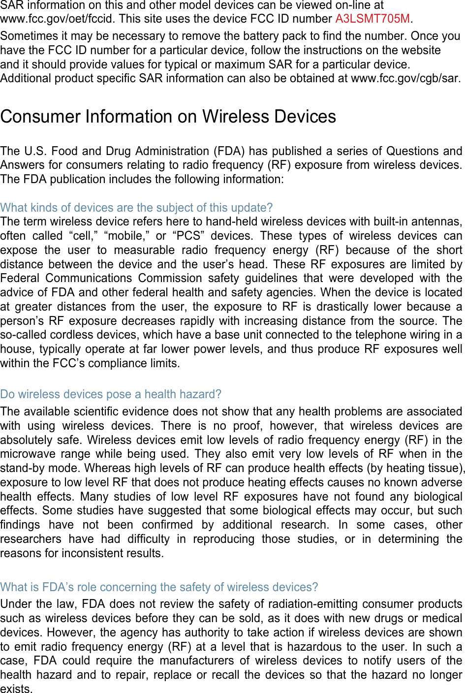 SAR information on this and other model devices can be viewed on-line at www.fcc.gov/oet/fccid. This site uses the device FCC ID number A3LSMT705M.Sometimes it may be necessary to remove the battery pack to find the number. Once you have the FCC ID number for a particular device, follow the instructions on the website and it should provide values for typical or maximum SAR for a particular device. Additional product specific SAR information can also be obtained at www.fcc.gov/cgb/sar. Consumer Information on Wireless Devices The U.S. Food and Drug Administration (FDA) has published a series of Questions and Answers for consumers relating to radio frequency (RF) exposure from wireless devices. The FDA publication includes the following information: What kinds of devices are the subject of this update? The term wireless device refers here to hand-held wireless devices with built-in antennas, often called “cell,” “mobile,” or “PCS” devices. These types of wireless devices can expose the user to measurable radio frequency energy (RF) because of the short distance between the device and the user’s head. These RF exposures are limited by Federal Communications Commission safety guidelines that were developed with the advice of FDA and other federal health and safety agencies. When the device is located at greater distances from the user, the exposure to RF is drastically lower because a person’s RF exposure decreases rapidly with increasing distance from the source. The so-called cordless devices, which have a base unit connected to the telephone wiring in a house, typically operate at far lower power levels, and thus produce RF exposures well within the FCC’s compliance limits. Do wireless devices pose a health hazard? The available scientific evidence does not show that any health problems are associated with using wireless devices. There is no proof, however, that wireless devices are absolutely safe. Wireless devices emit low levels of radio frequency energy (RF) in the microwave range while being used. They also emit very low levels of RF when in the stand-by mode. Whereas high levels of RF can produce health effects (by heating tissue), exposure to low level RF that does not produce heating effects causes no known adverse health effects. Many studies of low level RF exposures have not found any biological effects. Some studies have suggested that some biological effects may occur, but such findings have not been confirmed by additional research. In some cases, other researchers have had difficulty in reproducing those studies, or in determining the reasons for inconsistent results. What is FDA’s role concerning the safety of wireless devices? Under the law, FDA does not review the safety of radiation-emitting consumer products such as wireless devices before they can be sold, as it does with new drugs or medical devices. However, the agency has authority to take action if wireless devices are shown to emit radio frequency energy (RF) at a level that is hazardous to the user. In such a case, FDA could require the manufacturers of wireless devices to notify users of the health hazard and to repair, replace or recall the devices so that the hazard no longer exists. 