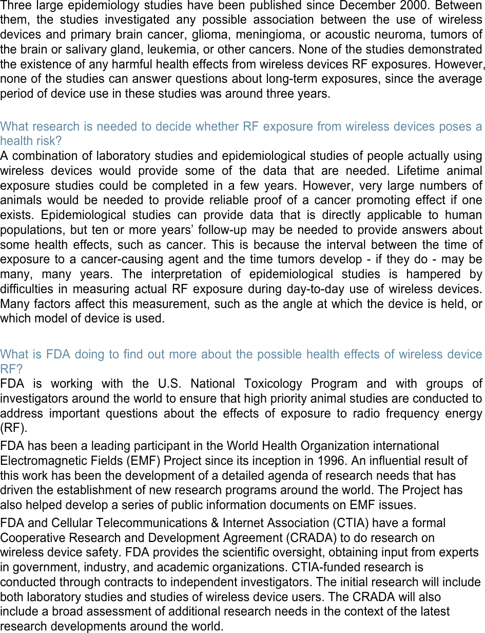 Three large epidemiology studies have been published since December 2000. Between them, the studies investigated any possible association between the use of wireless devices and primary brain cancer, glioma, meningioma, or acoustic neuroma, tumors of the brain or salivary gland, leukemia, or other cancers. None of the studies demonstrated the existence of any harmful health effects from wireless devices RF exposures. However, none of the studies can answer questions about long-term exposures, since the average period of device use in these studies was around three years. What research is needed to decide whether RF exposure from wireless devices poses a health risk? A combination of laboratory studies and epidemiological studies of people actually using wireless devices would provide some of the data that are needed. Lifetime animal exposure studies could be completed in a few years. However, very large numbers of animals would be needed to provide reliable proof of a cancer promoting effect if one exists. Epidemiological studies can provide data that is directly applicable to human populations, but ten or more years’ follow-up may be needed to provide answers about some health effects, such as cancer. This is because the interval between the time of exposure to a cancer-causing agent and the time tumors develop - if they do - may be many, many years. The interpretation of epidemiological studies is hampered by difficulties in measuring actual RF exposure during day-to-day use of wireless devices. Many factors affect this measurement, such as the angle at which the device is held, or which model of device is used. What is FDA doing to find out more about the possible health effects of wireless device RF? FDA is working with the U.S. National Toxicology Program and with groups of investigators around the world to ensure that high priority animal studies are conducted to address important questions about the effects of exposure to radio frequency energy (RF). FDA has been a leading participant in the World Health Organization international Electromagnetic Fields (EMF) Project since its inception in 1996. An influential result of this work has been the development of a detailed agenda of research needs that has driven the establishment of new research programs around the world. The Project has also helped develop a series of public information documents on EMF issues. FDA and Cellular Telecommunications &amp; Internet Association (CTIA) have a formal Cooperative Research and Development Agreement (CRADA) to do research on wireless device safety. FDA provides the scientific oversight, obtaining input from experts in government, industry, and academic organizations. CTIA-funded research is conducted through contracts to independent investigators. The initial research will include both laboratory studies and studies of wireless device users. The CRADA will also include a broad assessment of additional research needs in the context of the latest research developments around the world. 