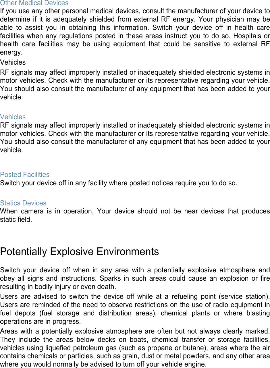 Other Medical Devices If you use any other personal medical devices, consult the manufacturer of your device to determine if it is adequately shielded from external RF energy. Your physician may be able to assist you in obtaining this information. Switch your device off in health care facilities when any regulations posted in these areas instruct you to do so. Hospitals or health care facilities may be using equipment that could be sensitive to external RF energy. Vehicles RF signals may affect improperly installed or inadequately shielded electronic systems in motor vehicles. Check with the manufacturer or its representative regarding your vehicle. You should also consult the manufacturer of any equipment that has been added to your vehicle. Vehicles RF signals may affect improperly installed or inadequately shielded electronic systems in motor vehicles. Check with the manufacturer or its representative regarding your vehicle. You should also consult the manufacturer of any equipment that has been added to your vehicle. Posted Facilities Switch your device off in any facility where posted notices require you to do so. Statics Devices When camera is in operation, Your device should not be near devices that produces static field. Potentially Explosive Environments Switch your device off when in any area with a potentially explosive atmosphere and obey all signs and instructions. Sparks in such areas could cause an explosion or fire resulting in bodily injury or even death. Users are advised to switch the device off while at a refueling point (service station). Users are reminded of the need to observe restrictions on the use of radio equipment in fuel depots (fuel storage and distribution areas), chemical plants or where blasting operations are in progress. Areas with a potentially explosive atmosphere are often but not always clearly marked. They include the areas below decks on boats, chemical transfer or storage facilities, vehicles using liquefied petroleum gas (such as propane or butane), areas where the air contains chemicals or particles, such as grain, dust or metal powders, and any other area where you would normally be advised to turn off your vehicle engine. 