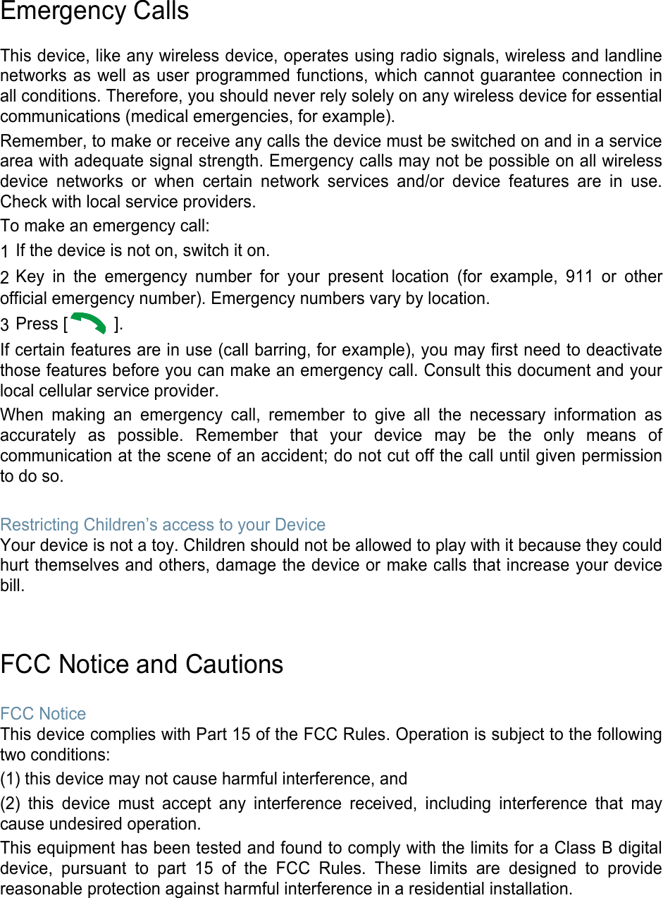 Emergency Calls This device, like any wireless device, operates using radio signals, wireless and landline networks as well as user programmed functions, which cannot guarantee connection in all conditions. Therefore, you should never rely solely on any wireless device for essential communications (medical emergencies, for example). Remember, to make or receive any calls the device must be switched on and in a service area with adequate signal strength. Emergency calls may not be possible on all wireless device networks or when certain network services and/or device features are in use. Check with local service providers. To make an emergency call: 1 If the device is not on, switch it on. 2 Key in the emergency number for your present location (for example, 911 or other official emergency number). Emergency numbers vary by location. 3 Press [  ]. If certain features are in use (call barring, for example), you may first need to deactivate those features before you can make an emergency call. Consult this document and your local cellular service provider. When making an emergency call, remember to give all the necessary information as accurately as possible. Remember that your device may be the only means of communication at the scene of an accident; do not cut off the call until given permission to do so. Restricting Children’s access to your Device Your device is not a toy. Children should not be allowed to play with it because they could hurt themselves and others, damage the device or make calls that increase your device bill. FCC Notice and Cautions FCC Notice This device complies with Part 15 of the FCC Rules. Operation is subject to the following two conditions: (1) this device may not cause harmful interference, and (2) this device must accept any interference received, including interference that may cause undesired operation. This equipment has been tested and found to comply with the limits for a Class B digital device, pursuant to part 15 of the FCC Rules. These limits are designed to provide reasonable protection against harmful interference in a residential installation. 
