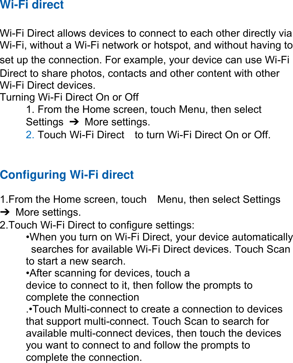 Wi-Fi direct Wi-Fi Direct allows devices to connect to each other directly via Wi-Fi, without a Wi-Fi network or hotspot, and without having to set up the connection. For example, your device can use Wi-Fi Direct to share photos, contacts and other content with other Wi-Fi Direct devices.   Turning Wi-Fi Direct On or Off 1. From the Home screen, touch Menu, then selectSettings  ➔  More settings. 2. Touch Wi-Fi Direct    to turn Wi-Fi Direct On or Off.Configuring Wi-Fi direct 1.From the Home screen, touch    Menu, then select Settings➔  More settings. 2.Touch Wi-Fi Direct to configure settings:•When you turn on Wi-Fi Direct, your device automaticallysearches for available Wi-Fi Direct devices. Touch Scanto start a new search. •After scanning for devices, touch adevice to connect to it, then follow the prompts to   complete the connection .•Touch Multi-connect to create a connection to devices that support multi-connect. Touch Scan to search for available multi-connect devices, then touch the devices you want to connect to and follow the prompts to complete the connection.