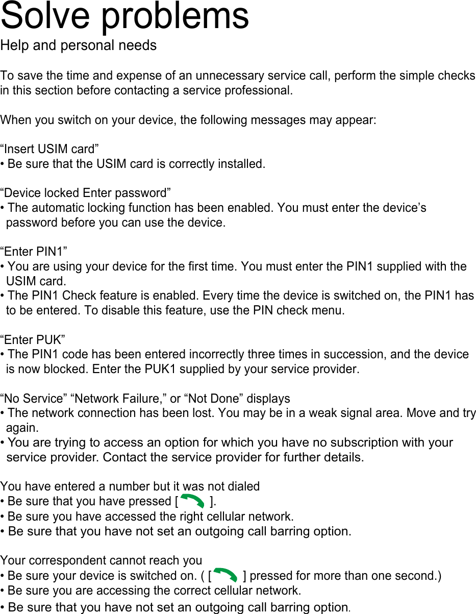 Solve problems Help and personal needs  To save the time and expense of an unnecessary service call, perform the simple checks in this section before contacting a service professional.  When you switch on your device, the following messages may appear:  “Insert USIM card” • Be sure that the USIM card is correctly installed.  “Device locked Enter password” • The automatic locking function has been enabled. You must enter the device’s password before you can use the device.  “Enter PIN1” • You are using your device for the first time. You must enter the PIN1 supplied with the USIM card. • The PIN1 Check feature is enabled. Every time the device is switched on, the PIN1 has to be entered. To disable this feature, use the PIN check menu.  “Enter PUK” • The PIN1 code has been entered incorrectly three times in succession, and the device is now blocked. Enter the PUK1 supplied by your service provider.  “No Service” “Network Failure,” or “Not Done” displays • The network connection has been lost. You may be in a weak signal area. Move and try again. • You are trying to access an option for which you have no subscription with your service provider. Contact the service provider for further details.  You have entered a number but it was not dialed • Be sure that you have pressed [   ].   • Be sure you have accessed the right cellular network. • Be sure that you have not set an outgoing call barring option.  Your correspondent cannot reach you • Be sure your device is switched on. ( [   ] pressed for more than one second.) • Be sure you are accessing the correct cellular network. • Be sure that you have not set an outgoing call barring option.        