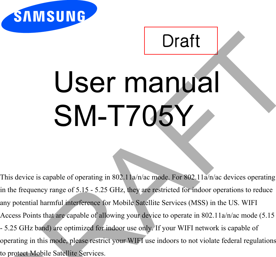User manual SM-T705Y This device is capable of operating in 802.11a/n/ac mode. For 802.11a/n/ac devices operatingin the frequency range of 5.15 - 5.25 GHz, they are restricted for indoor operations to reduce any potential harmful interference for Mobile Satellite Services (MSS) in the US. WIFI Access Points that are capable of allowing your device to operate in 802.11a/n/ac mode (5.15 - 5.25 GHz band) are optimized for indoor use only. If your WIFI network is capable ofoperating in this mode, please restrict your WIFI use indoors to not violate federal regulations to protect Mobile Satellite Services. Draft DRAFT