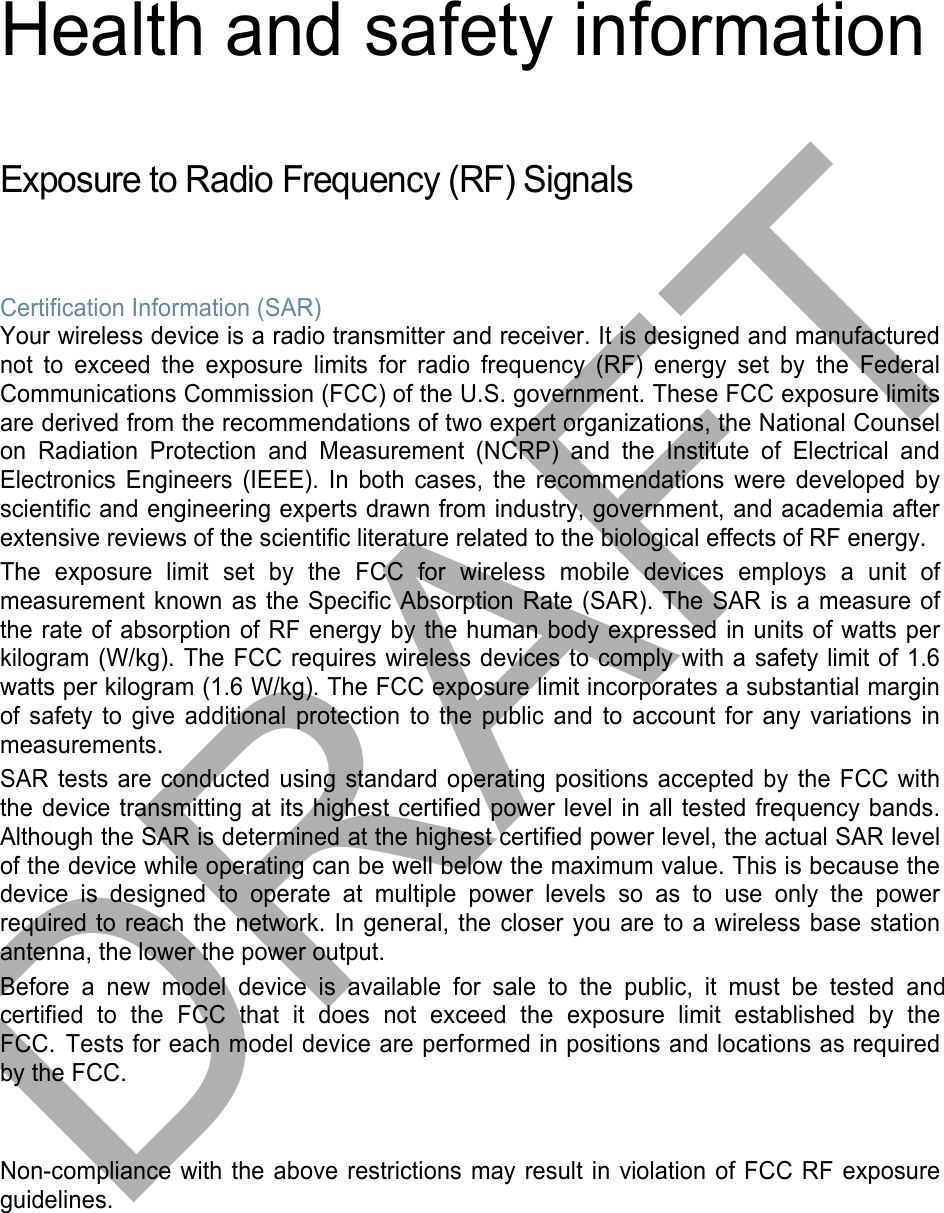 Health and safety information Exposure to Radio Frequency (RF) Signals Certification Information (SAR) Your wireless device is a radio transmitter and receiver. It is designed and manufactured not to exceed the exposure limits for radio frequency (RF) energy set by the Federal Communications Commission (FCC) of the U.S. government. These FCC exposure limits are derived from the recommendations of two expert organizations, the National Counsel on Radiation Protection and Measurement (NCRP) and the Institute of Electrical and Electronics Engineers (IEEE). In both cases, the recommendations were developed by scientific and engineering experts drawn from industry, government, and academia after extensive reviews of the scientific literature related to the biological effects of RF energy. The exposure limit set by the FCC for wireless mobile devices employs a unit of measurement known as the Specific Absorption Rate (SAR). The SAR is a measure of the rate of absorption of RF energy by the human body expressed in units of watts per kilogram (W/kg). The FCC requires wireless devices to comply with a safety limit of 1.6 watts per kilogram (1.6 W/kg). The FCC exposure limit incorporates a substantial margin of safety to give additional protection to the public and to account for any variations in measurements. SAR tests are conducted using standard operating positions accepted by the FCC with the device transmitting at its highest certified power level in all tested frequency bands. Although the SAR is determined at the highest certified power level, the actual SAR level of the device while operating can be well below the maximum value. This is because the device is designed to operate at multiple power levels so as to use only the power required to reach the network. In general, the closer you are to a wireless base station antenna, the lower the power output. Before a new model device is available for sale to the public, it must be tested and certified  to  the  FCC  that  it  does  not  exceed  the  exposure  limit  established  by  the FCC. Tests for each model device are performed in positions and locations as required by the FCC.  Non-compliance with the above restrictions may result in violation of FCC RF exposure guidelines. DRAFT