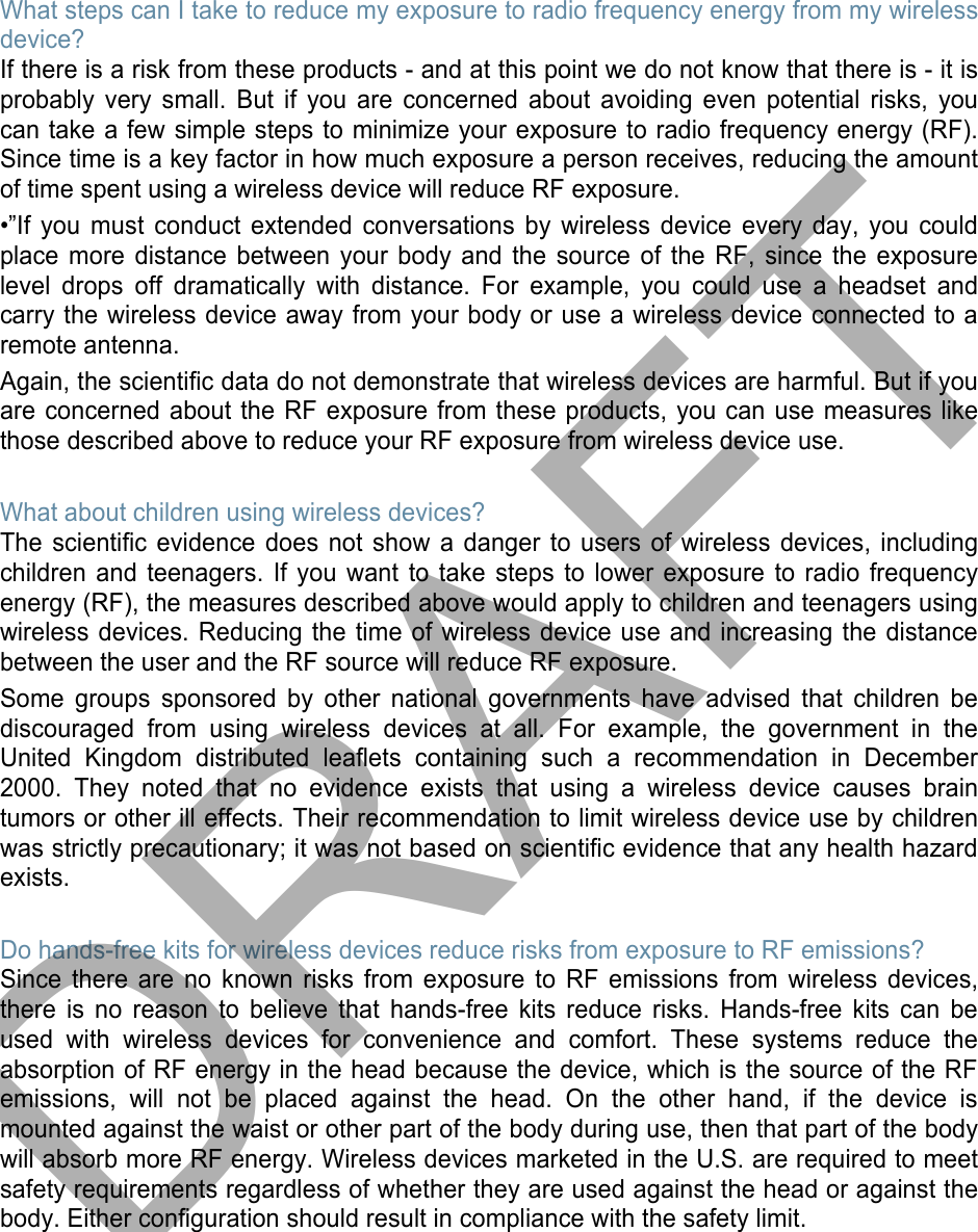 What steps can I take to reduce my exposure to radio frequency energy from my wireless device? If there is a risk from these products - and at this point we do not know that there is - it is probably very small. But if you are concerned about avoiding even potential risks, you can take a few simple steps to minimize your exposure to radio frequency energy (RF). Since time is a key factor in how much exposure a person receives, reducing the amount of time spent using a wireless device will reduce RF exposure. •”If you must conduct extended conversations by wireless device every day, you could place more distance between your body and the source of the RF, since the exposure level drops off dramatically with distance. For example, you could use a headset and carry the wireless device away from your body or use a wireless device connected to a remote antenna. Again, the scientific data do not demonstrate that wireless devices are harmful. But if you are concerned about the RF exposure from these products, you can use measures like those described above to reduce your RF exposure from wireless device use. What about children using wireless devices? The scientific evidence does not show a danger to users of wireless devices, including children and teenagers. If you want to take steps to lower exposure to radio frequency energy (RF), the measures described above would apply to children and teenagers using wireless devices. Reducing the time of wireless device use and increasing the distance between the user and the RF source will reduce RF exposure. Some groups sponsored by other national governments have advised that children be discouraged from using wireless devices at all. For example, the government in the United Kingdom distributed leaflets containing such a recommendation in December 2000. They noted that no evidence exists that using a wireless device causes brain tumors or other ill effects. Their recommendation to limit wireless device use by children was strictly precautionary; it was not based on scientific evidence that any health hazard exists.  Do hands-free kits for wireless devices reduce risks from exposure to RF emissions? Since there are no known risks from exposure to RF emissions from wireless devices, there is no reason to believe that hands-free kits reduce risks. Hands-free kits can be used with wireless devices for convenience and comfort. These systems reduce the absorption of RF energy in the head because the device, which is the source of the RF emissions, will not be placed against the head. On the other hand, if the device is mounted against the waist or other part of the body during use, then that part of the body will absorb more RF energy. Wireless devices marketed in the U.S. are required to meet safety requirements regardless of whether they are used against the head or against the body. Either configuration should result in compliance with the safety limit. DRAFT