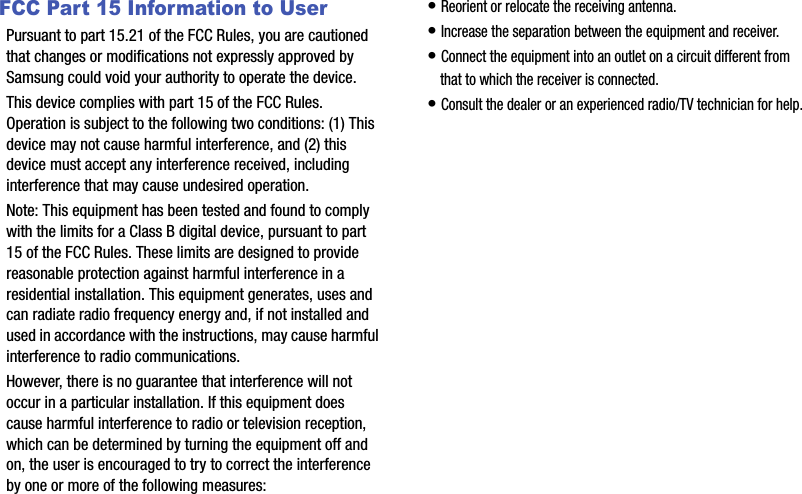 FCC Part 15 Information to UserPursuant to part 15.21 of the FCC Rules, you are cautioned that changes or modifications not expressly approved by Samsung could void your authority to operate the device.This device complies with part 15 of the FCC Rules. Operation is subject to the following two conditions: (1) This device may not cause harmful interference, and (2) this device must accept any interference received, including interference that may cause undesired operation.Note: This equipment has been tested and found to comply with the limits for a Class B digital device, pursuant to part 15 of the FCC Rules. These limits are designed to provide reasonable protection against harmful interference in a residential installation. This equipment generates, uses and can radiate radio frequency energy and, if not installed and used in accordance with the instructions, may cause harmful interference to radio communications. However, there is no guarantee that interference will not occur in a particular installation. If this equipment does cause harmful interference to radio or television reception, which can be determined by turning the equipment off and on, the user is encouraged to try to correct the interference by one or more of the following measures:• Reorient or relocate the receiving antenna.• Increase the separation between the equipment and receiver.• Connect the equipment into an outlet on a circuit different from that to which the receiver is connected.• Consult the dealer or an experienced radio/TV technician for help.                 DRAFT            DRAFT            DRAFT DRAFT