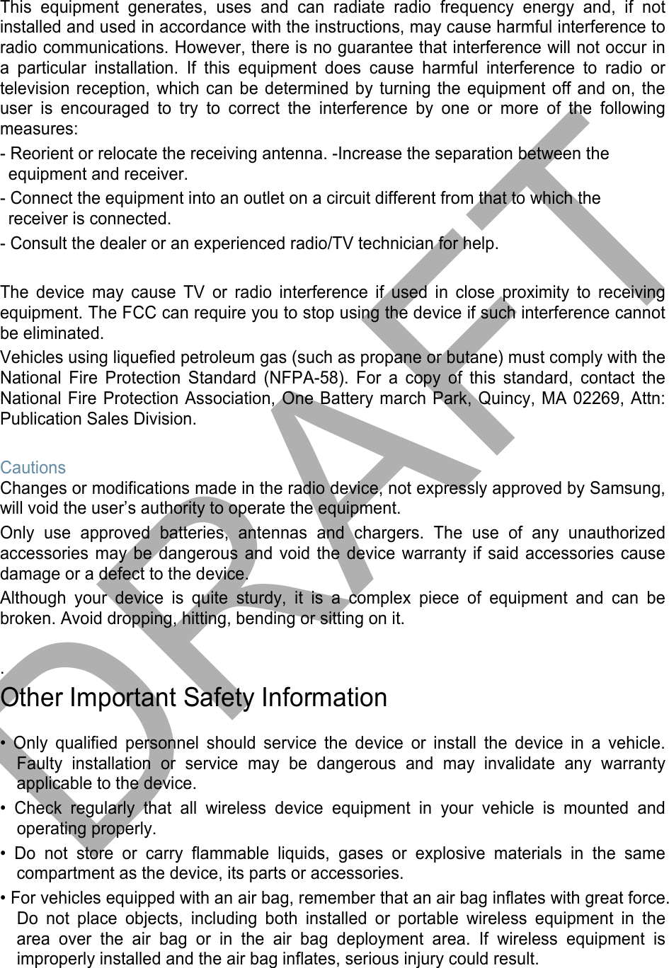 This equipment generates, uses and can radiate radio frequency energy and, if not installed and used in accordance with the instructions, may cause harmful interference to radio communications. However, there is no guarantee that interference will not occur in a particular installation. If this equipment does cause harmful interference to radio or television reception, which can be determined by turning the equipment off and on, the user is encouraged to try to correct the interference by one or more of the following measures: - Reorient or relocate the receiving antenna. -Increase the separation between the equipment and receiver. - Connect the equipment into an outlet on a circuit different from that to which the receiver is connected. - Consult the dealer or an experienced radio/TV technician for help. The device may cause TV or radio interference if used in close proximity to receiving equipment. The FCC can require you to stop using the device if such interference cannot be eliminated. Vehicles using liquefied petroleum gas (such as propane or butane) must comply with the National Fire Protection Standard (NFPA-58). For a copy of this standard, contact the National Fire Protection Association, One Battery march Park, Quincy, MA 02269, Attn: Publication Sales Division. Cautions Changes or modifications made in the radio device, not expressly approved by Samsung, will void the user’s authority to operate the equipment. Only use approved batteries, antennas and chargers. The use of any unauthorized accessories may be dangerous and void the device warranty if said accessories cause damage or a defect to the device. Although your device is quite sturdy, it is a complex piece of equipment and can be broken. Avoid dropping, hitting, bending or sitting on it. . Other Important Safety Information • Only qualified personnel should service the device or install the device in a vehicle.Faulty installation or service may be dangerous and may invalidate any warrantyapplicable to the device.• Check regularly that all wireless device equipment in your vehicle is mounted andoperating properly.• Do not store or carry flammable liquids, gases or explosive materials in the samecompartment as the device, its parts or accessories.• For vehicles equipped with an air bag, remember that an air bag inflates with great force.Do not place objects, including both installed or portable wireless equipment in thearea over the air bag or in the air bag deployment area. If wireless equipment isimproperly installed and the air bag inflates, serious injury could result.DRAFT