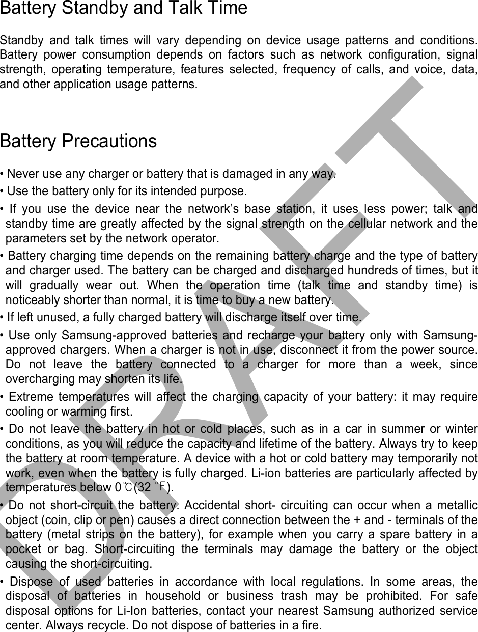 Battery Standby and Talk Time Standby and talk times will vary depending on device usage patterns and conditions. Battery power consumption depends on factors such as network configuration, signal strength, operating temperature, features selected, frequency of calls, and voice, data, and other application usage patterns.   Battery Precautions • Never use any charger or battery that is damaged in any way.• Use the battery only for its intended purpose.• If you use the device near the network’s base station, it uses less power; talk andstandby time are greatly affected by the signal strength on the cellular network and the parameters set by the network operator. • Battery charging time depends on the remaining battery charge and the type of batteryand charger used. The battery can be charged and discharged hundreds of times, but itwill gradually wear out. When the operation time (talk time and standby time) isnoticeably shorter than normal, it is time to buy a new battery.• If left unused, a fully charged battery will discharge itself over time.• Use only Samsung-approved batteries and recharge your battery only with Samsung-approved chargers. When a charger is not in use, disconnect it from the power source.Do not leave the battery connected to a charger for more than a week, sinceovercharging may shorten its life.• Extreme temperatures will affect the charging capacity of your battery: it may requirecooling or warming first.• Do not leave the battery in hot or cold places, such as in a car in summer or winterconditions, as you will reduce the capacity and lifetime of the battery. Always try to keep the battery at room temperature. A device with a hot or cold battery may temporarily not work, even when the battery is fully charged. Li-ion batteries are particularly affected by temperatures below 0℃(32 ℉). • Do not short-circuit the battery. Accidental short- circuiting can occur when a metallicobject (coin, clip or pen) causes a direct connection between the + and - terminals of thebattery (metal strips on the battery), for example when you carry a spare battery in apocket or bag. Short-circuiting the terminals may damage the battery or the objectcausing the short-circuiting.• Dispose of used batteries in accordance with local regulations. In some areas, thedisposal of batteries in household or business trash may be prohibited. For safe disposal options for Li-Ion batteries, contact your nearest Samsung authorized service center. Always recycle. Do not dispose of batteries in a fire. DRAFT