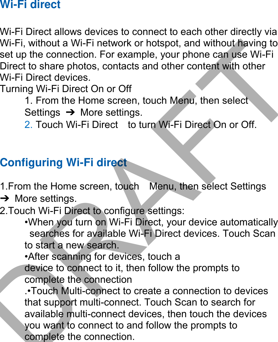 Wi-Fi direct Wi-Fi Direct allows devices to connect to each other directly via Wi-Fi, without a Wi-Fi network or hotspot, and without having to set up the connection. For example, your phone can use Wi-Fi Direct to share photos, contacts and other content with other Wi-Fi Direct devices.   Turning Wi-Fi Direct On or Off 1. From the Home screen, touch Menu, then selectSettings  ➔  More settings. 2. Touch Wi-Fi Direct    to turn Wi-Fi Direct On or Off.Configuring Wi-Fi direct 1.From the Home screen, touch    Menu, then select Settings➔  More settings. 2.Touch Wi-Fi Direct to configure settings:•When you turn on Wi-Fi Direct, your device automaticallysearches for available Wi-Fi Direct devices. Touch Scanto start a new search. •After scanning for devices, touch adevice to connect to it, then follow the prompts to   complete the connection .•Touch Multi-connect to create a connection to devices that support multi-connect. Touch Scan to search for available multi-connect devices, then touch the devices you want to connect to and follow the prompts to complete the connection.DRAFT