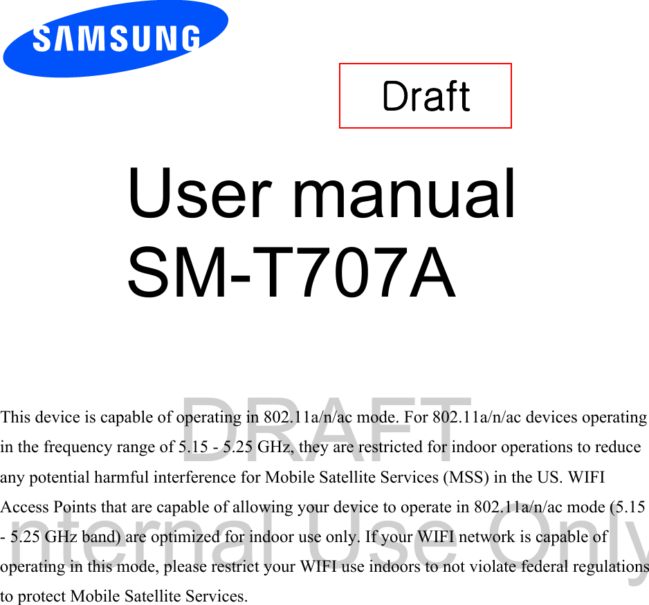 DRAFT Internal Use OnlyUser manual SM-T707A This device is capable of operating in 802.11a/n/ac mode. For 802.11a/n/ac devices operating in the frequency range of 5.15 - 5.25 GHz, they are restricted for indoor operations to reduce any potential harmful interference for Mobile Satellite Services (MSS) in the US. WIFI Access Points that are capable of allowing your device to operate in 802.11a/n/ac mode (5.15 - 5.25 GHz band) are optimized for indoor use only. If your WIFI network is capable of operating in this mode, please restrict your WIFI use indoors to not violate federal regulations to protect Mobile Satellite Services. Draft 