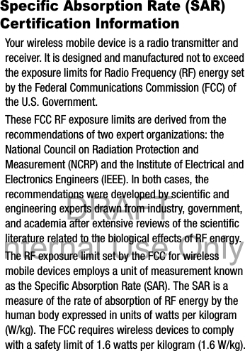 DRAFT Internal Use OnlyDRAFT Internal Use Only14Specific Absorption Rate (SAR) Certification InformationYour wireless mobile device is a radio transmitter and receiver. It is designed and manufactured not to exceed the exposure limits for Radio Frequency (RF) energy set by the Federal Communications Commission (FCC) of the U.S. Government.These FCC RF exposure limits are derived from the recommendations of two expert organizations: the National Council on Radiation Protection and Measurement (NCRP) and the Institute of Electrical and Electronics Engineers (IEEE). In both cases, the recommendations were developed by scientific and engineering experts drawn from industry, government, and academia after extensive reviews of the scientific literature related to the biological effects of RF energy.The RF exposure limit set by the FCC for wireless mobile devices employs a unit of measurement known as the Specific Absorption Rate (SAR). The SAR is a measure of the rate of absorption of RF energy by the human body expressed in units of watts per kilogram (W/kg). The FCC requires wireless devices to comply with a safety limit of 1.6 watts per kilogram (1.6 W/kg).