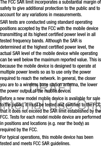 DRAFT Internal Use OnlyDRAFT Internal Use OnlyHealth and Safety Information       15The FCC SAR limit incorporates a substantial margin of safety to give additional protection to the public and to account for any variations in measurements.SAR tests are conducted using standard operating positions accepted by the FCC with the mobile device transmitting at its highest certified power level in all tested frequency bands. Although the SAR is determined at the highest certified power level, the actual SAR level of the mobile device while operating can be well below the maximum reported value. This is because the mobile device is designed to operate at multiple power levels so as to use only the power required to reach the network. In general, the closer you are to a wireless base station antenna, the lower the power output of the mobile device.Before a new model mobile device is available for sale to the public, it must be tested and certified to the FCC that it does not exceed the SAR limit established by the FCC. Tests for each model mobile device are performed in positions and locations (e.g. near the body) as required by the FCC.For typical operations, this mobile device has been tested and meets FCC SAR guidelines.