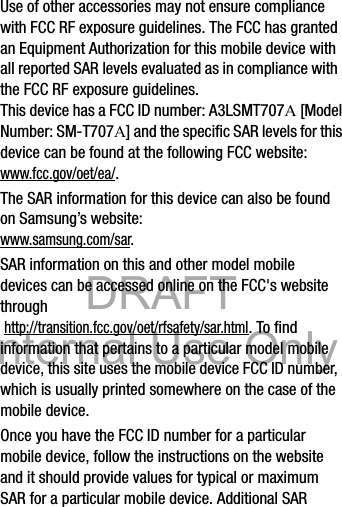 DRAFT Internal Use OnlyDRAFT Internal Use Only16Use of other accessories may not ensure compliance with FCC RF exposure guidelines. The FCC has granted an Equipment Authorization for this mobile device with all reported SAR levels evaluated as in compliance with the FCC RF exposure guidelines. This device has a FCC ID number: A3LSMT707A [Model Number: SM-T707A] and the specific SAR levels for this device can be found at the following FCC website:www.fcc.gov/oet/ea/.The SAR information for this device can also be found on Samsung’s website: www.samsung.com/sar. SAR information on this and other model mobile devices can be accessed online on the FCC&apos;s website through http://transition.fcc.gov/oet/rfsafety/sar.html. To find information that pertains to a particular model mobile device, this site uses the mobile device FCC ID number, which is usually printed somewhere on the case of the mobile device. Once you have the FCC ID number for a particular mobile device, follow the instructions on the website and it should provide values for typical or maximum SAR for a particular mobile device. Additional SAR 