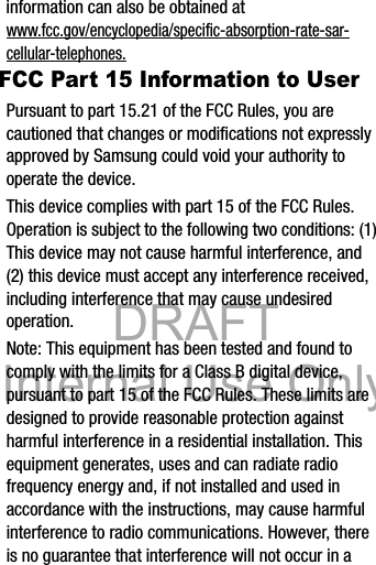 DRAFT Internal Use OnlyDRAFT Internal Use OnlyHealth and Safety Information       17information can also be obtained at www.fcc.gov/encyclopedia/specific-absorption-rate-sar-cellular-telephones.FCC Part 15 Information to UserPursuant to part 15.21 of the FCC Rules, you are cautioned that changes or modifications not expressly approved by Samsung could void your authority to operate the device.This device complies with part 15 of the FCC Rules. Operation is subject to the following two conditions: (1) This device may not cause harmful interference, and (2) this device must accept any interference received, including interference that may cause undesired operation.Note: This equipment has been tested and found to comply with the limits for a Class B digital device, pursuant to part 15 of the FCC Rules. These limits are designed to provide reasonable protection against harmful interference in a residential installation. This equipment generates, uses and can radiate radio frequency energy and, if not installed and used in accordance with the instructions, may cause harmful interference to radio communications. However, there is no guarantee that interference will not occur in a 