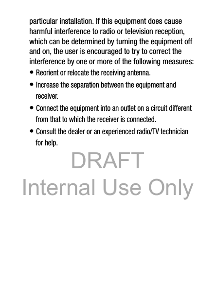 DRAFT Internal Use OnlyDRAFT Internal Use Only18particular installation. If this equipment does cause harmful interference to radio or television reception, which can be determined by turning the equipment off and on, the user is encouraged to try to correct the interference by one or more of the following measures:• Reorient or relocate the receiving antenna.• Increase the separation between the equipment and receiver.• Connect the equipment into an outlet on a circuit different from that to which the receiver is connected.• Consult the dealer or an experienced radio/TV technician for help.