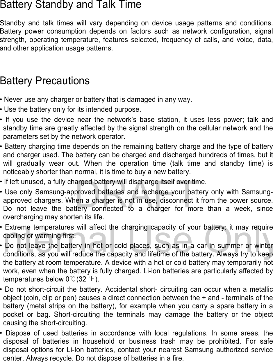 DRAFT Internal Use OnlyBattery Standby and Talk Time Standby and talk times will vary depending on device usage patterns and conditions. Battery power consumption depends on factors such as network configuration, signal strength, operating temperature, features selected, frequency of calls, and voice, data, and other application usage patterns.   Battery Precautions • Never use any charger or battery that is damaged in any way.• Use the battery only for its intended purpose.• If you use the device near the network’s base station, it uses less power; talk andstandby time are greatly affected by the signal strength on the cellular network and the parameters set by the network operator. • Battery charging time depends on the remaining battery charge and the type of batteryand charger used. The battery can be charged and discharged hundreds of times, but itwill gradually wear out. When the operation time (talk time and standby time) isnoticeably shorter than normal, it is time to buy a new battery.• If left unused, a fully charged battery will discharge itself over time.• Use only Samsung-approved batteries and recharge your battery only with Samsung-approved chargers. When a charger is not in use, disconnect it from the power source.Do not leave the battery connected to a charger for more than a week, sinceovercharging may shorten its life.• Extreme temperatures will affect the charging capacity of your battery: it may requirecooling or warming first.• Do not leave the battery in hot or cold places, such as in a car in summer or winterconditions, as you will reduce the capacity and lifetime of the battery. Always try to keep the battery at room temperature. A device with a hot or cold battery may temporarily not work, even when the battery is fully charged. Li-ion batteries are particularly affected by temperatures below 0℃(32 ℉). • Do not short-circuit the battery. Accidental short- circuiting can occur when a metallicobject (coin, clip or pen) causes a direct connection between the + and - terminals of thebattery (metal strips on the battery), for example when you carry a spare battery in apocket or bag. Short-circuiting the terminals may damage the battery or the objectcausing the short-circuiting.• Dispose of used batteries in accordance with local regulations. In some areas, thedisposal of batteries in household or business trash may be prohibited. For safe disposal options for Li-Ion batteries, contact your nearest Samsung authorized service center. Always recycle. Do not dispose of batteries in a fire. 