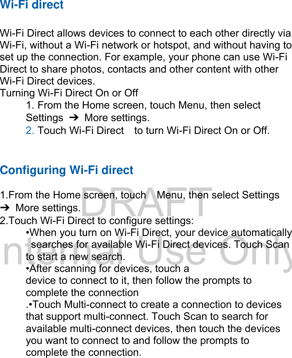 DRAFT Internal Use OnlyWi-Fi direct Wi-Fi Direct allows devices to connect to each other directly via Wi-Fi, without a Wi-Fi network or hotspot, and without having to set up the connection. For example, your phone can use Wi-Fi Direct to share photos, contacts and other content with other Wi-Fi Direct devices.   Turning Wi-Fi Direct On or Off 1. From the Home screen, touch Menu, then selectSettings  ➔  More settings. 2. Touch Wi-Fi Direct    to turn Wi-Fi Direct On or Off.Configuring Wi-Fi direct 1.From the Home screen, touch    Menu, then select Settings➔  More settings. 2.Touch Wi-Fi Direct to configure settings:•When you turn on Wi-Fi Direct, your device automaticallysearches for available Wi-Fi Direct devices. Touch Scanto start a new search. •After scanning for devices, touch adevice to connect to it, then follow the prompts to   complete the connection .•Touch Multi-connect to create a connection to devices that support multi-connect. Touch Scan to search for available multi-connect devices, then touch the devices you want to connect to and follow the prompts to complete the connection.