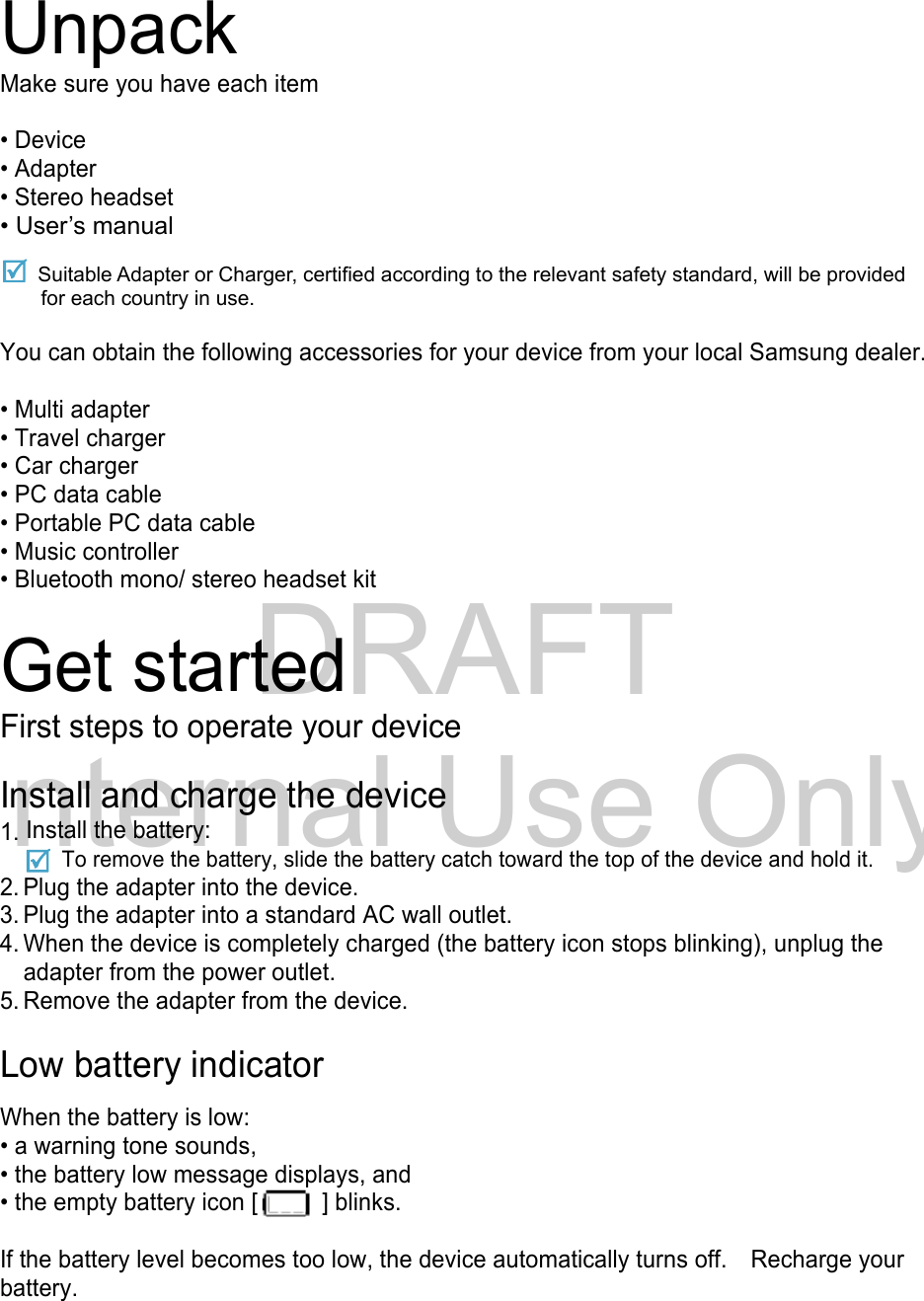 DRAFT Internal Use OnlyUnpack Make sure you have each item  • Device • Adapter • Stereo headset • User’s manual  Suitable Adapter or Charger, certified according to the relevant safety standard, will be provided for each country in use.  You can obtain the following accessories for your device from your local Samsung dealer.  • Multi adapter • Travel charger • Car charger • PC data cable • Portable PC data cable • Music controller • Bluetooth mono/ stereo headset kit  Get started First steps to operate your device  Install and charge the device 1. Install the battery:     To remove the battery, slide the battery catch toward the top of the device and hold it. 2. Plug the adapter into the device. 3. Plug the adapter into a standard AC wall outlet. 4. When the device is completely charged (the battery icon stops blinking), unplug the adapter from the power outlet. 5. Remove the adapter from the device.  Low battery indicator  When the battery is low: • a warning tone sounds, • the battery low message displays, and • the empty battery icon [   ] blinks.  If the battery level becomes too low, the device automatically turns off.    Recharge your battery.   