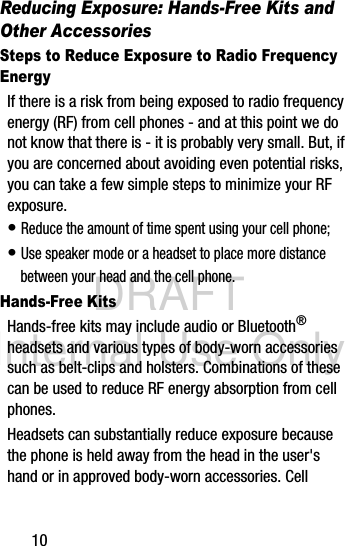 DRAFT Internal Use Only10Reducing Exposure: Hands-Free Kits and Other AccessoriesSteps to Reduce Exposure to Radio Frequency EnergyIf there is a risk from being exposed to radio frequency energy (RF) from cell phones - and at this point we do not know that there is - it is probably very small. But, if you are concerned about avoiding even potential risks, you can take a few simple steps to minimize your RF exposure.• Reduce the amount of time spent using your cell phone;• Use speaker mode or a headset to place more distance between your head and the cell phone.Hands-Free KitsHands-free kits may include audio or Bluetooth® headsets and various types of body-worn accessories such as belt-clips and holsters. Combinations of these can be used to reduce RF energy absorption from cell phones.Headsets can substantially reduce exposure because the phone is held away from the head in the user&apos;s hand or in approved body-worn accessories. Cell 