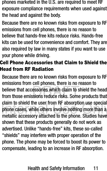 DRAFT Internal Use OnlyHealth and Safety Information       11phones marketed in the U.S. are required to meet RF exposure compliance requirements when used against the head and against the body.Because there are no known risks from exposure to RF emissions from cell phones, there is no reason to believe that hands-free kits reduce risks. Hands-free kits can be used for convenience and comfort. They are also required by law in many states if you want to use your phone while driving.Cell Phone Accessories that Claim to Shield the Head from RF RadiationBecause there are no known risks from exposure to RF emissions from cell phones, there is no reason to believe that accessories which claim to shield the head from those emissions reduce risks. Some products that claim to shield the user from RF absorption use special phone cases, while others involve nothing more than a metallic accessory attached to the phone. Studies have shown that these products generally do not work as advertised. Unlike “hands-free” kits, these so-called “shields” may interfere with proper operation of the phone. The phone may be forced to boost its power to compensate, leading to an increase in RF absorption.