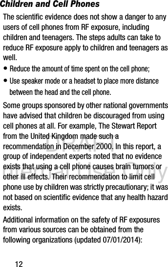 DRAFT Internal Use Only12Children and Cell PhonesThe scientific evidence does not show a danger to any users of cell phones from RF exposure, including children and teenagers. The steps adults can take to reduce RF exposure apply to children and teenagers as well.• Reduce the amount of time spent on the cell phone;• Use speaker mode or a headset to place more distance between the head and the cell phone.Some groups sponsored by other national governments have advised that children be discouraged from using cell phones at all. For example, The Stewart Report from the United Kingdom made such a recommendation in December 2000. In this report, a group of independent experts noted that no evidence exists that using a cell phone causes brain tumors or other ill effects. Their recommendation to limit cell phone use by children was strictly precautionary; it was not based on scientific evidence that any health hazard exists.Additional information on the safety of RF exposures from various sources can be obtained from the following organizations (updated 07/01/2014):
