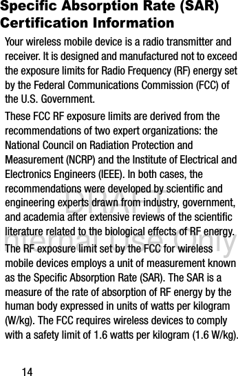 DRAFT Internal Use Only14Specific Absorption Rate (SAR) Certification InformationYour wireless mobile device is a radio transmitter and receiver. It is designed and manufactured not to exceed the exposure limits for Radio Frequency (RF) energy set by the Federal Communications Commission (FCC) of the U.S. Government.These FCC RF exposure limits are derived from the recommendations of two expert organizations: the National Council on Radiation Protection and Measurement (NCRP) and the Institute of Electrical and Electronics Engineers (IEEE). In both cases, the recommendations were developed by scientific and engineering experts drawn from industry, government, and academia after extensive reviews of the scientific literature related to the biological effects of RF energy.The RF exposure limit set by the FCC for wireless mobile devices employs a unit of measurement known as the Specific Absorption Rate (SAR). The SAR is a measure of the rate of absorption of RF energy by the human body expressed in units of watts per kilogram (W/kg). The FCC requires wireless devices to comply with a safety limit of 1.6 watts per kilogram (1.6 W/kg).