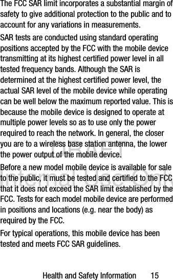 DRAFT Internal Use OnlyHealth and Safety Information       15The FCC SAR limit incorporates a substantial margin of safety to give additional protection to the public and to account for any variations in measurements.SAR tests are conducted using standard operating positions accepted by the FCC with the mobile device transmitting at its highest certified power level in all tested frequency bands. Although the SAR is determined at the highest certified power level, the actual SAR level of the mobile device while operating can be well below the maximum reported value. This is because the mobile device is designed to operate at multiple power levels so as to use only the power required to reach the network. In general, the closer you are to a wireless base station antenna, the lower the power output of the mobile device.Before a new model mobile device is available for sale to the public, it must be tested and certified to the FCC that it does not exceed the SAR limit established by the FCC. Tests for each model mobile device are performed in positions and locations (e.g. near the body) as required by the FCC.For typical operations, this mobile device has been tested and meets FCC SAR guidelines.