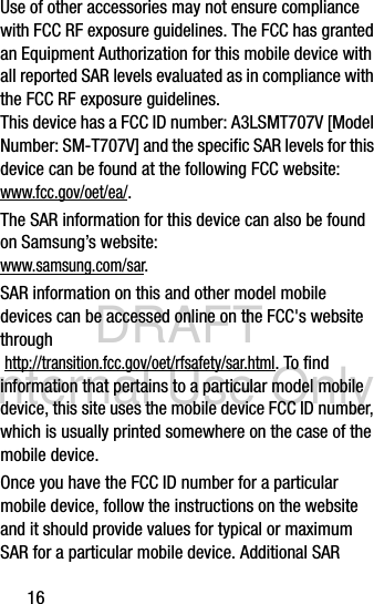 DRAFT Internal Use Only16Use of other accessories may not ensure compliance with FCC RF exposure guidelines. The FCC has granted an Equipment Authorization for this mobile device with all reported SAR levels evaluated as in compliance with the FCC RF exposure guidelines. This device has a FCC ID number: A3LSMT707V [Model Number: SM-T707V] and the specific SAR levels for this device can be found at the following FCC website:www.fcc.gov/oet/ea/.The SAR information for this device can also be found on Samsung’s website: www.samsung.com/sar. SAR information on this and other model mobile devices can be accessed online on the FCC&apos;s website through http://transition.fcc.gov/oet/rfsafety/sar.html. To find information that pertains to a particular model mobile device, this site uses the mobile device FCC ID number, which is usually printed somewhere on the case of the mobile device. Once you have the FCC ID number for a particular mobile device, follow the instructions on the website and it should provide values for typical or maximum SAR for a particular mobile device. Additional SAR 