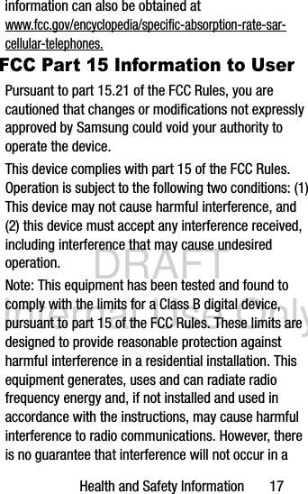 DRAFT Internal Use OnlyHealth and Safety Information       17information can also be obtained at www.fcc.gov/encyclopedia/specific-absorption-rate-sar-cellular-telephones.FCC Part 15 Information to UserPursuant to part 15.21 of the FCC Rules, you are cautioned that changes or modifications not expressly approved by Samsung could void your authority to operate the device.This device complies with part 15 of the FCC Rules. Operation is subject to the following two conditions: (1) This device may not cause harmful interference, and (2) this device must accept any interference received, including interference that may cause undesired operation.Note: This equipment has been tested and found to comply with the limits for a Class B digital device, pursuant to part 15 of the FCC Rules. These limits are designed to provide reasonable protection against harmful interference in a residential installation. This equipment generates, uses and can radiate radio frequency energy and, if not installed and used in accordance with the instructions, may cause harmful interference to radio communications. However, there is no guarantee that interference will not occur in a 