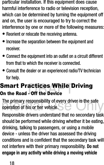 DRAFT Internal Use Only18particular installation. If this equipment does cause harmful interference to radio or television reception, which can be determined by turning the equipment off and on, the user is encouraged to try to correct the interference by one or more of the following measures:• Reorient or relocate the receiving antenna.• Increase the separation between the equipment and receiver.• Connect the equipment into an outlet on a circuit different from that to which the receiver is connected.• Consult the dealer or an experienced radio/TV technician for help.Smart Practices While DrivingOn the Road - Off the DeviceThe primary responsibility of every driver is the safe operation of his or her vehicle.Responsible drivers understand that no secondary task should be performed while driving whether it be eating, drinking, talking to passengers, or using a mobile device - unless the driver has assessed the driving conditions and is confident that the secondary task will not interfere with their primary responsibility. Do not engage in any activity while driving a moving vehicle 