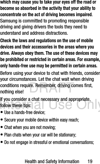 DRAFT Internal Use OnlyHealth and Safety Information       19which may cause you to take your eyes off the road or become so absorbed in the activity that your ability to concentrate on the act of driving becomes impaired. Samsung is committed to promoting responsible driving and giving drivers the tools they need to understand and address distractions.Check the laws and regulations on the use of mobile devices and their accessories in the areas where you drive. Always obey them. The use of these devices may be prohibited or restricted in certain areas. For example, only hands-free use may be permitted in certain areas.Before using your device to chat with friends, consider your circumstances. Let the chat wait when driving conditions require. Remember, driving comes first, nothing else!If you consider a chat necessary and appropriate, follow these tips:• Use a hands-free device;• Secure your mobile device within easy reach;• Chat when you are not moving;• Plan chats when your car will be stationary;• Do not engage in stressful or emotional conversations;