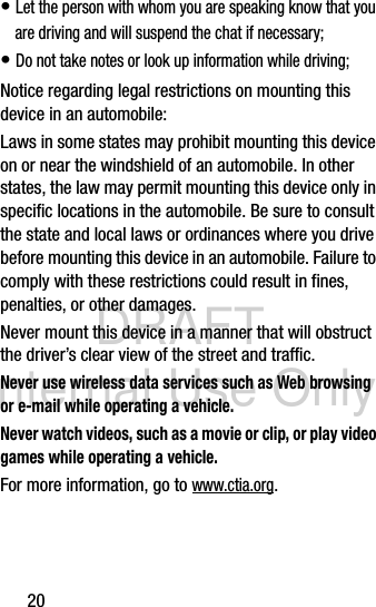 DRAFT Internal Use Only20• Let the person with whom you are speaking know that you are driving and will suspend the chat if necessary;• Do not take notes or look up information while driving;Notice regarding legal restrictions on mounting this device in an automobile:Laws in some states may prohibit mounting this device on or near the windshield of an automobile. In other states, the law may permit mounting this device only in specific locations in the automobile. Be sure to consult the state and local laws or ordinances where you drive before mounting this device in an automobile. Failure to comply with these restrictions could result in fines, penalties, or other damages.Never mount this device in a manner that will obstruct the driver’s clear view of the street and traffic.Never use wireless data services such as Web browsing or e-mail while operating a vehicle.Never watch videos, such as a movie or clip, or play video games while operating a vehicle.For more information, go to www.ctia.org.