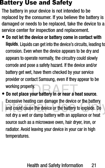 DRAFT Internal Use OnlyHealth and Safety Information       21Battery Use and SafetyThe battery in your device is not intended to be replaced by the consumer. If you believe the battery is damaged or needs to be replaced, take the device to a service center for inspection and replacement.• Do not let the device or battery come in contact with liquids. Liquids can get into the device’s circuits, leading to corrosion. Even when the device appears to be dry and appears to operate normally, the circuitry could slowly corrode and pose a safety hazard. If the device and/or battery get wet, have them checked by your service provider or contact Samsung, even if they appear to be working properly.• Do not place your battery in or near a heat source. Excessive heating can damage the device or the battery and could cause the device or the battery to explode. Do not dry a wet or damp battery with an appliance or heat source such as a microwave oven, hair dryer, iron, or radiator. Avoid leaving your device in your car in high temperatures.