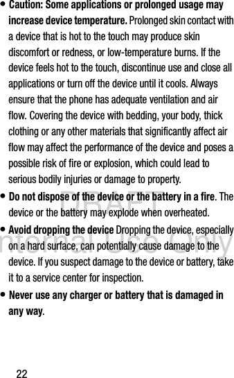 DRAFT Internal Use Only22• Caution: Some applications or prolonged usage may increase device temperature. Prolonged skin contact with a device that is hot to the touch may produce skin discomfort or redness, or low-temperature burns. If the device feels hot to the touch, discontinue use and close all applications or turn off the device until it cools. Always ensure that the phone has adequate ventilation and air flow. Covering the device with bedding, your body, thick clothing or any other materials that significantly affect air flow may affect the performance of the device and poses a possible risk of fire or explosion, which could lead to serious bodily injuries or damage to property.• Do not dispose of the device or the battery in a fire. The device or the battery may explode when overheated.• Avoid dropping the device Dropping the device, especially on a hard surface, can potentially cause damage to the device. If you suspect damage to the device or battery, take it to a service center for inspection.• Never use any charger or battery that is damaged in any way.