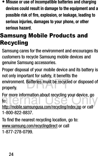 DRAFT Internal Use Only24• Misuse or use of incompatible batteries and charging devices could result in damage to the equipment and a possible risk of fire, explosion, or leakage, leading to serious injuries, damages to your phone, or other serious hazard.Samsung Mobile Products and RecyclingSamsung cares for the environment and encourages its customers to recycle Samsung mobile devices and genuine Samsung accessories.Proper disposal of your mobile device and its battery is not only important for safety, it benefits the environment. Batteries must be recycled or disposed of properly.For more information about recycling your device, go to: http://mobile.samsungusa.com/recycling/index.jsp or call 1-800-822-8837.To find the nearest recycling location, go to:www.samsung.com/recyclingdirect or call 1-877-278-0799.
