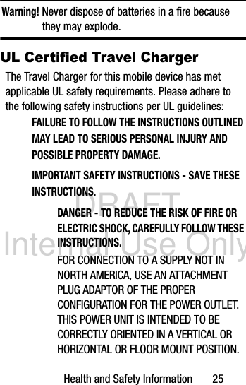 DRAFT Internal Use OnlyHealth and Safety Information       25Warning! Never dispose of batteries in a fire because they may explode.UL Certified Travel ChargerThe Travel Charger for this mobile device has met applicable UL safety requirements. Please adhere to the following safety instructions per UL guidelines:FAILURE TO FOLLOW THE INSTRUCTIONS OUTLINED MAY LEAD TO SERIOUS PERSONAL INJURY AND POSSIBLE PROPERTY DAMAGE.IMPORTANT SAFETY INSTRUCTIONS - SAVE THESE INSTRUCTIONS.DANGER - TO REDUCE THE RISK OF FIRE OR ELECTRIC SHOCK, CAREFULLY FOLLOW THESE INSTRUCTIONS.FOR CONNECTION TO A SUPPLY NOT IN NORTH AMERICA, USE AN ATTACHMENT PLUG ADAPTOR OF THE PROPER CONFIGURATION FOR THE POWER OUTLET.THIS POWER UNIT IS INTENDED TO BE CORRECTLY ORIENTED IN A VERTICAL OR HORIZONTAL OR FLOOR MOUNT POSITION.