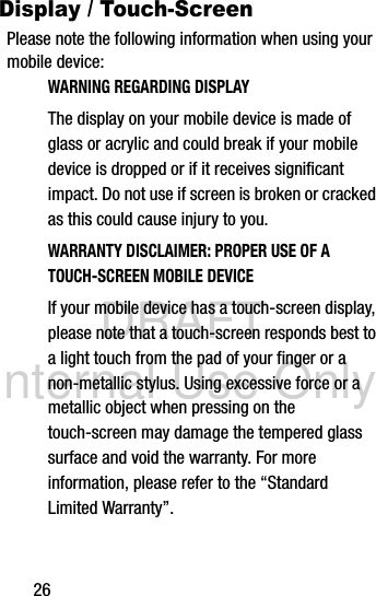 DRAFT Internal Use Only26Display / Touch-ScreenPlease note the following information when using your mobile device:WARNING REGARDING DISPLAYThe display on your mobile device is made of glass or acrylic and could break if your mobile device is dropped or if it receives significant impact. Do not use if screen is broken or cracked as this could cause injury to you.WARRANTY DISCLAIMER: PROPER USE OF A TOUCH-SCREEN MOBILE DEVICEIf your mobile device has a touch-screen display, please note that a touch-screen responds best to a light touch from the pad of your finger or a non-metallic stylus. Using excessive force or a metallic object when pressing on the touch-screen may damage the tempered glass surface and void the warranty. For more information, please refer to the “Standard Limited Warranty”.