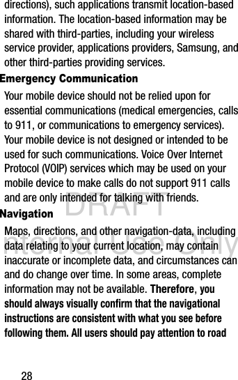 DRAFT Internal Use Only28directions), such applications transmit location-based information. The location-based information may be shared with third-parties, including your wireless service provider, applications providers, Samsung, and other third-parties providing services.Emergency CommunicationYour mobile device should not be relied upon for essential communications (medical emergencies, calls to 911, or communications to emergency services). Your mobile device is not designed or intended to be used for such communications. Voice Over Internet Protocol (VOIP) services which may be used on your mobile device to make calls do not support 911 calls and are only intended for talking with friends.NavigationMaps, directions, and other navigation-data, including data relating to your current location, may contain inaccurate or incomplete data, and circumstances can and do change over time. In some areas, complete information may not be available. Therefore, you should always visually confirm that the navigational instructions are consistent with what you see before following them. All users should pay attention to road 